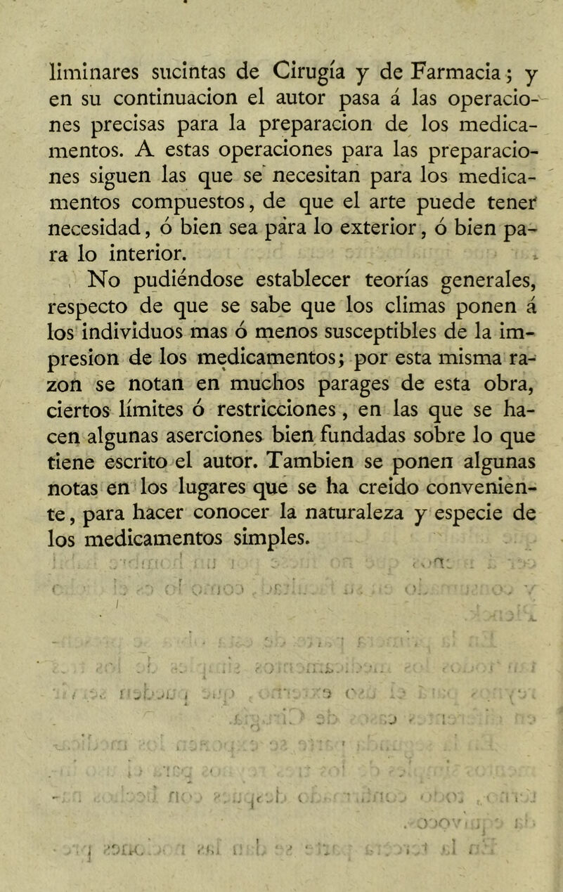 liminares sucintas de Cirugía y de Farmacia; y en su continuación el autor pasa á las operacio- nes precisas para la preparación de los medica- mentos. A estas operaciones para las preparacio- nes siguen las que se necesitan para los medica- mentos compuestos, de que el arte puede tener necesidad, 6 bien sea pára lo exterior, ó bien pa- ra lo interior. No pudiéndose establecer teorías generales, respecto de que se sabe que los climas ponen á los individuos mas ó menos susceptibles de la im- presión de los medicamentos; por esta misma ra- zón se notan en muchos parages de esta obra, ciertos límites ó restricciones, en las que se ha- cen algunas aserciones bien fundadas sobre lo que tiene escrito el autor. También se ponen algunas notas en los lugares que se ha creído convenien- te , para hacer conocer la naturaleza y especie de los medicamentos simples. J1 «> ’ ív if v, i á*) 1«» J * \ j . í • *. 1 i 1 I . ! . ■ P.íil i! [, ‘ J [ : . » .1 ♦. i [