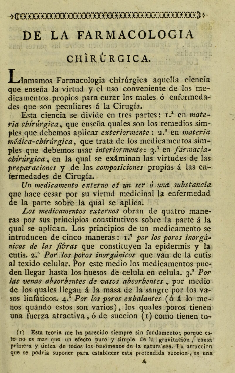 «xxxxxxxxxxxxxxxxxxxxxxxxxxxxxxxxxxxxxxxxd* DE LA FARMACOLOGIA CHIRÚRGICA. Llamamos Farmacología chiriirgica aquella ciencia que enseña la virtud y el uso conveniente de los me- dicamentos propios para curar los males ó enfermeda- des que son peculiares á la Cirugía. Esta ciencia se divide en tres partes: i.* en mate- ria chírúrgica, que enseña quales son los remedios sim- ples que debemos aplicar exteriormente : 2.a en materia vnédica-chírúrgica, que trata de los medicamentos sim- ples que debemos usar interiormente: 3.a en farmacia- chírúrgica, en la qual se exáminan las virtudes de las preparaciones y de las composiciones propias á las en- fermedades de Cirugía. Un medicamento externo ei un ser ó una substancia que hace cesar por su virtud medicinal la enfermedad de la parte sobre la qual se aplica. Los medicamentos externos obran de qua tro mane- ras por sus principios constitutivos sobre la parte á la qual se aplican. Los principios de un medicamento se introducen de cinco maneras : 1.* por los poros inorgá- nicos de las fibras que constituyen la epidermis y la cutis. 2.a Por los poros inorgánicos que van de la cutis al texido celular. Por este medio los medicamentos pue- den llegar hasta los huesos de célula en célula. 3.a Por las venas absorbentes de vasos absorbentes, por medio de los quales llegan á la masa de la sangre por los va- sos linfáticos. 4.a Por los poros exhalantes (ó á lo me- nos quando estos son varios), los quales poros tienen una fuerza atractiva, ó de succión (1) como tienen to- (1) Esta teoría me ha parecido siempre sin fundamento; porque es- to no es mas que un efecto puro y simple de la gravitación , causa primera y única de todos los fenómenos de la naturaleza. La atracción que se podría suponer para establecer esta pretendida succión-, es una v 'A