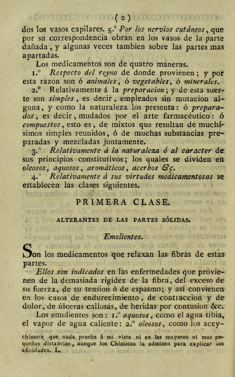 dos los vasos capilares. g.a Por los nervios cutáneos , que por su correspondencia obran en los vasos de la parte dañada, y algunas veces también sobre las partes mas aoartadas. x Los medicamentos son de quatro maneras. 1. ° Respecto del reyno de donde provienen ; y por esta razón son ó animales, ó vegetables, ó minerales. 2. ° Relativamente á la preparación; y de esta suer- te son simples, es decir, empleados sin mutación al- guna, y como la naturaleza los presenta: ó prepara- dos , es decir, mudados po-r el arte farmacéutico: ó compuestos, esto es, de mixtos que resultan de muchí- simos simples reunidos, ó de muchas substancias pre- paradas y mezcladas juntamente. 3.0 Relativamente á la naturaleza ó al carácter de sus principios constitutivos; los quales se dividen en oleosos, aquosos, aromáticos, acerbos Se. 4. ’ Relativamente á sus virtudes medicamentosas se establecen las clases siguientes. PRIMERA CLASE. ALTERANTES DE LAS PARTES SOLIDAS. Emolientes. Son los medicamentos que relaxan las fibras de estas partes. Ellos son indicados en las enfermedades que provie- nen de la demasiada rigidez de la fibra, del exceso de su fuerza, de su tension ó de espasmo; y así convienen en los casos de endurecimiento, de contracción y de dolor, de úlceras callosas, de heridas por contusion &c. Los emolientes son : i.° aquosos, como el agua tibia, el vapor de agua caliente: i.° oleosos, como los acey- chimera que nada prueba á mi vista ni en las mayores ni mas pe- queñas distancias, aunque los Chimicos la admiten para explicar sus afinidades. L.