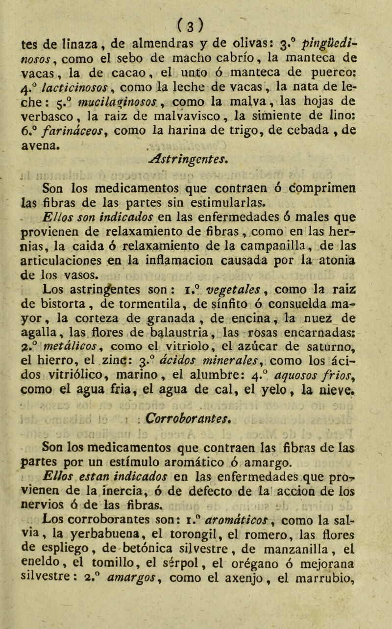 tes de linaza, de almendras y de olivas: 3.0 pingüedi- nosos , como el sebo de macho cabrío, la manteca de vacas, la de cacao, el unto ó manteca de puerco: 4.0 lacticinosos, como la leche de vacas, la nata de le- che : 5.° mucilavinosos, como la malva, las hojas de verbasco, la raiz de malvavisco, la simiente de lino: 6.° farináceosy como la harina de trigo, de cebada , de avena. Astringentes. Son los medicamentos que contraen ó comprimen las fibras de las partes sin estimularlas. Ellos son indicados en las enfermedades ó males que provienen de relaxamiento de fibras, como en las her- nias, la caída ó relaxamiento de la campanilla, de las articulaciones en la inflamación causada por la atonía de los vasos. Los astringentes son: i.° vegetales, como la raiz de bistorta, de tormentila, de sínfito ó consuelda ma- yor , la corteza de granada , de encina, la nuez de agalla, las flores de balaustria, las rosas encarnadas: 3.0 metálicos, como el vitriolo, el azúcar de saturno, el hierro, el zinc: 3.0 ácidos minerales y como los áci- dos vitriólico, marino, el alumbre: 4.0 aguosos friosy como el agua fria, el agua de cal, el yelo, la nieve. : Corroborantes. Son los medicamentos que contraen las fibras de las partes por un estímulo aromático ó amargo. Ellos están indicados en las enfermedades que pro^ vienen de la inercia, ó de defecto de la acción de los nervios ó de las fibras. Los corroborantes son: i.ft aromáticos, como la sal- via, la yerbabuena, el torongil, el romero, las flores de espliego, de betónica silvestre, de manzanilla, el eneldo, el tomillo, el sérpol, el orégano ó mejorana silvestre: 2.0 amargos, como el axenjo, el marrubio.