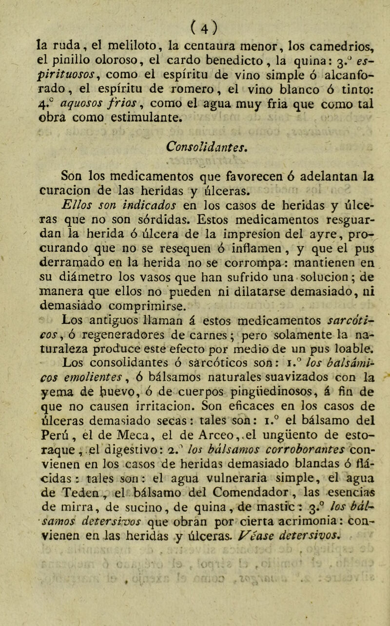 la ruda, el meliloto, la centaura menor, los camedrios, el pinillo oloroso, el cardo benedicto, la quina: 3^ es- pirituosos, como el espíritu de vino simple ó alcanfo- rado , el espíritu de romero, el vino blanco ó tinto: 4.° aquosos fríos, como el agua muy fria que como tal obra como estimulante. Consolidantes. Son los medicamentos que favorecen ó adelantan la curación de las heridas y úlceras. Ellos son indicados en los casos de heridas y úlce- ras que no son sórdidas. Estos medicamentos resguar- dan la herida ó úlcera de la impresión del ayre, pro- curando que no se resequen ó inflamen, y que el pus derramado en la herida no se corrompa: mantienen en su diámetro los vasos que han sufrido una solución; de manera que ellos no pueden ni dilatarse demasiado, ni demasiado comprimirse. Los antiguos llaman á estos medicamentos sarcoti- cos, ó regeneradores de carnes; pero solamente la na- turaleza produce este efecto por medio de un pus loable. Los consolidantes ó sárcóticos son: los balsámi- cos emolientes, ó bálsamos naturales suavizados con la yema de huevo, ó de cuerpos pingüedinosos, á fin de que no causen irritación. Son eficaces en los casos de úlceras demasiado secas: tales son: i.° el bálsamo del Perú, el de Meca, el de Arceo,,el ungüento de esto- raque,^ digestivo: a.1 los bálsamos corroborantes con- vienen en los casos de heridas demasiado blandas ó flá- cidas : tales son: el agua vulneraria simple, el agua de Teden, el bálsamo del Comendador, las esencias de mirra, de sucino, de quina, de mastic: 3.0 los bál- samos detersivos que obran por cierta acrimonia: con- vienen en las heridas y úlceras. Véase detersivos.