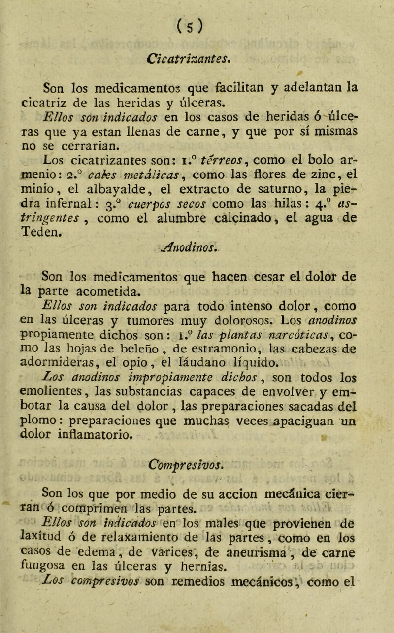 Cicatrizantes. Son los medicamentos que facilitan y adelantan la cicatriz de las heridas y úlceras. Ellos son indicados en los casos de heridas ó úlce- ras que ya están llenas de carne, y que por sí mismas no se cerrarían. Los cicatrizantes son: i.° férreos, como el bolo ar- menio: 2.° cales metálicas, como las flores de zinc, el minio, el albayalde, el extracto de saturno, la pie- dra infernal: 3.0 cuerpos secos como las hilas: 4.0 as- tringentes , como el alumbre calcinado, el agua de Teden. Anodinos. Son los medicamentos que hacen cesar el dolor de la parte acometida. Ellos son indicados para todo intenso dolor, como en las úlceras y tumores muy dolorosos. Los anodinos propiamente dichos son: í.° las plantas narcóticas, co- mo las hojas de beleño , de estramonio, las cabezas de adormideras, el opio, el láudano líquido. Los anodinos impropiamente dichos, son todos los emolientes, las substancias capaces de envolver y em- botar la causa del dolor , las preparaciones sacadas del plomo: preparaciones que muchas veces apaciguan un dolor inflamatorio. Compresivos. Son los que por medio de su acción mecánica cier- ran ó comprimen las partes. Ellos son indicados en los males que provienen de laxitud ó de relaxamiento de las partes, como en los casos de edema, de Varices, de aneurisma, de carne fungosa en las úlceras y hernias. Los compresivos son remedios mecánicos , como el