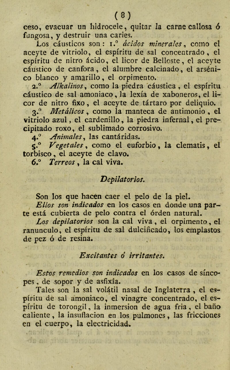 ceso, evacuar un hidrocele, quitar la carne callosa ó fungosa, y destruir una caries. Los cáusticos son: i.° ácidos minerales, como el aceyte de vitriolo, el espíritu de sal concentrado, el espíritu de nitro ácido, el licor de Bellcste, el aceyte cáustico de canfora, el alumbre calcinado, el arséni- co blanco y amarillo, el orpimentó. <i.° Alkalinos, como la piedra cáustica, el espíritu cáustico de sal amoniaco, la lexía de xaboneros, el li- cor de nitro fixo, el aceyte de tártaro por deliquio. 3.0 Metálicos, como la manteca de antimonio , el vitriolo azul, el cardenillo, la piedra infernal, el pre- cipitado roxo, el sublimado corrosivo. 4.0 Animales, las cantáridas. S‘° Vegetales, como el euforbio, la clematis, el torbisco, el aceyte de clavo. 6.° Terreas, la cal viva. .Depilatorios. Son los que hacen caer el pelo de la piel. Ellos son indicados en los casos en donde una par- te está cubierta de pelo contra el orden natural. Los depilatorios son la cal viva, el orpimento, el ranúnculo, el espíritu de sai dulcificado, los emplastos de pez ó de resina. Excitantes ó irritantes. Estos remedios son indicados en los casos de sínco- pes , de sopor y de asfixia. Tales son la sal volátil nasal de Inglaterra , el es- píritu de sal amoniaco, el vinagre concentrado, el es- píritu de torongil, la inmersión de agua fria, el baño caliente, la insuflación en los pulmones, las fricciones en el cuerpo, la electricidad.