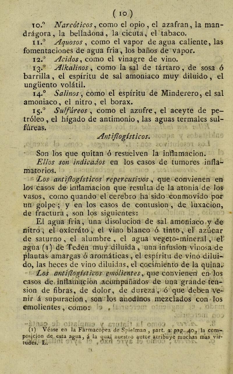 to.° Narcóticos, como el opio , el azafran, la man- drágora, la belladona, la cicuta, el tabaco. 11. ° Aquosos, como el vapor de agua caliente, las fomentaciones de agua fria, los baños de vapor. 12. ° Acidos, como el vinagre de vino. 13.0 Alkalinos, como la sal de tártaro, de sosa ó barrilla, el espíritu de sal amoniaco muy diluido, el ungüento volátil. 14.0 Salinos, como el espíritu de Minderero, el sal amoniaco, el nitro, el borax. 15.° Sulfúreos , como el azufre, el aceyte de pe- tróleo , el hígado de antimonio, las aguas termales sul- fúreas. Antiflogísticos. Son los que quitan ó resuelven la inflamación. Ellos son indicados en los casos de tumores infla- matorios. Los antiflogísticos repercusivos, que convienen en los casos de inflamación que resulta de la atonía de los vasos, como quando el cerebro ha sido conmovido por un golpe ; y en los casos de contusion , de luxación, de fractura, son los siguientes: El agua fria, una disolución de sal amoniaco y de nitro, el oxícráto, el vino blanco ó tinto, el azúcar de saturno , el alumbre , el agua vegeto-mineral, el agua (1) de Teden muy diluida , una infusion vinosa de plantas amargas ó aromáticas , el espíritu de vino dilui- do, las heces de vino diluidas, el cocimiento de la quina.- Los antiflogísticos emolientes, que convienen en- los casos de inflamación acompañados' de una grande ten- sion de fibras, de dolor, de dureza, ó que deben ve- nir á supuración, son los anodinos mezclados con los emolientes , como: ■ , 'j. o.J?« y U'.Uifnd t f o .1 ■ V ' .V (1) Véase en Ja Farmacopea de Spietman , part. 2 pi?. 40, Ja ccni- posjcion de esta agua, á la yuaJj uuestio autor acribuye muchas mas vir- tudes. L. t '• ■ n ' ! 7 í; ‘ ‘f > '