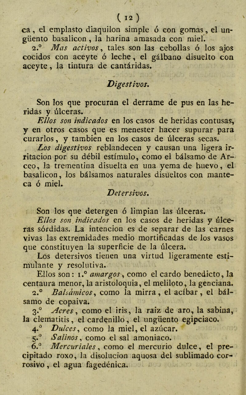 / (. 12 ) ca, el emplasto diaquilon simple ó con gomas, el un- güento basalicon , la harina amasada con miel. 2.° Mas activos, tales son las cebollas ó los ajos cocidos con aceyte ó leche, el gálbano disuelto con aceyte, la tintura de cantáridas. Digestivos. Son los que procuran el derrame de pus en las he- ridas y úlceras. Ellos son indicados en los casos de heridas contusas, y en otros casos que es menester hacer supurar para curarlos, y también en los casos de úlceras secas. Los digestivos reblandecen y causan una ligera ir- ritación por su débil estímulo, como el bálsamo de Ar- ceo, la trementina disuelta en una yema de huevo, el basalicon, los bálsamos naturales disueltos con mante- ca ó miel. Detersivos. Son los que detergen ó limpian las úlceras. Ellos son indicados en los casos de heridas y úlce- ras sórdidas. La intención es de separar de las carnes vivas las extremidades medio mortificadas de los vasos que constituyen la superficie de la úlcera. Los detersivos tienen una virtud ligeramente esti- mulante y resolutiva. Ellos son: i.° amargos, como el cardo benedicto, la centaura menor, la aristoloquia, el meliloto, la genciana. 2.° Balsámicos, como la mirra, el acíbar, el bál- samo de copaiva. 3.0 Acres, como el iris, la raíz de aro, la sabina, la clematitis, el cardenillo, el ungüento egipciaco. 4.0 Dulces, como la miel, el azúcar. 5.0 Salinos, como el sal amoniaco. 6.° Mercuriales, como el mercurio dulce, el pre- cipitado roxo, la disolución aquosa del sublimado cor- rosivo , el agua fagedénica.