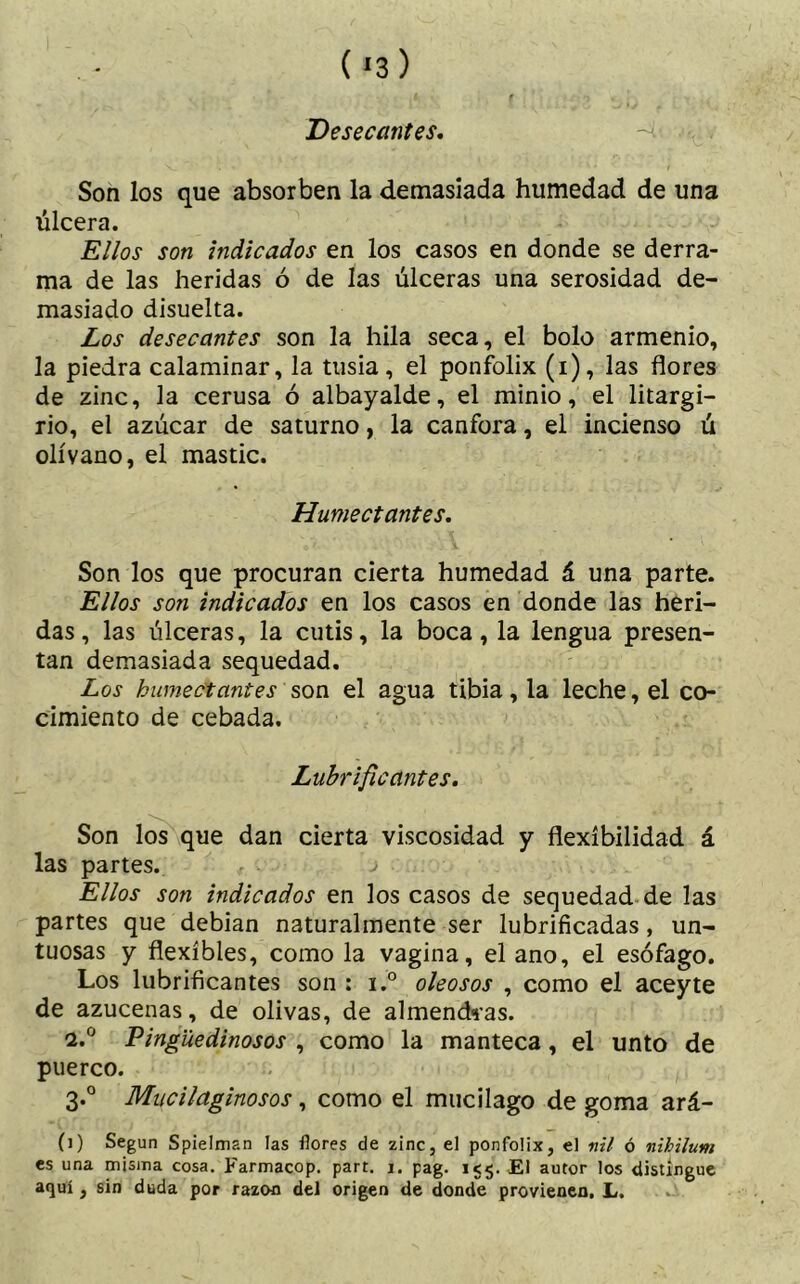 Desecantes. Son los que absorben la demasiada humedad de una úlcera. Ellos son indicados en los casos en donde se derra- ma de las heridas ó de las úlceras una serosidad de- masiado disuelta. Los desecantes son la hila seca, el bolo armenio, la piedra calaminar, la tusia, el ponfolix (i), las flores de zinc, la cerusa ó albayalde, el minio, el litargi- rio, el azúcar de saturno, la canfora, el incienso ú olívano, el mastic. Humectantes. Son los que procuran cierta humedad á una parte. Ellos son indicados en los casos en donde las heri- das, las úlceras, la cutis, la boca, la lengua presen- tan demasiada sequedad. Los humectantes son el agua tibia, la leche, el co- cimiento de cebada. Lubrificantes. Son los que dan cierta viscosidad y flexibilidad á las partes. j Ellos son indicados en los casos de sequedad de las partes que debían naturalmente ser lubrificadas, un- tuosas y flexibles, como la vagina, el ano, el esófago. Los lubrificantes son : i.° oleosos , como el aceyte de azucenas, de olivas, de almendras. i.° Pingüedinosos , como la manteca, el unto de puerco. 3.0 Mucilaginosos, como el mucilago de goma ard- il) Según Spielman las flores de zinc, el ponfolix, el nil ó nihilum es una misma cosa. Farmacop. part. 1. pag. 155. El autor los distingue aquí, sin duda por razón del origen de donde provienen, L.