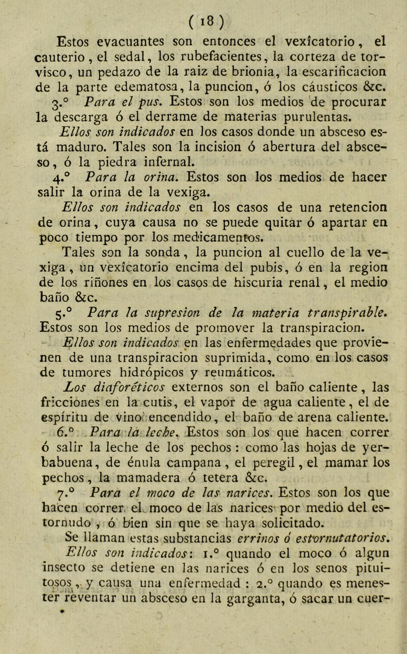 (i») Estos evacuantes son entonces el vexícatorio, el cauterio , el sedal, los rubefacientes, la corteza de tor- visco, un pedazo de la raiz de brionia, la escarificación de la parte edematosa, la punción, ó los cáusticos &c. 3.0 Para el pus. Estos son los medios de procurar la descarga ó el derrame de materias purulentas. Ellos son indicados en los casos donde un absceso es- tá maduro. Tales son la incision ó abertura del absce- so, ó la piedra infernal. 4.0 Para la orina. Estos son los medios de hacer salir la orina de la vexiga. Ellos son indicados en los casos de una retención de orina, cuya causa no se puede quitar ó apartar en poco tiempo por los medicamentos. Tales son la sonda, la punción al cuello de la ve- xiga, un vexícatorio encima del pubis, ó en la region de los riñones en los casos de hiscuria renal, el medio baño &c. 5.0 Para la supresión de la materia transpirable. Estos son los medios de promover la transpiración. Ellos son indicados en las enfermedades que provie- nen de una transpiración suprimida, como en los casos de tumores hidrópicos y reumáticos. Los diaforéticos externos son el baño caliente, las fricciones en la cutis, el vapor de agua caliente, el de espíritu de vino encendido, el baño de arena caliente. 6.° Para la leche. Estos son los que hacen correr ó salir la leche de los pechos : como las hojas de yer- babuena, de énula campana, el peregil, el mamar los pechos, la mamadera ó tetera 6¿c. 7.0 Para el moco de las narices. Estos son los que hacen correr, el moco de las narices- por medio del es- tornudo , ó bien sin que se haya solicitado. Se llaman estas substancias errinos ó estornutatorios. Ellos son indicados: i.° quando el moco ó algún insecto se detiene en las narices ó en los senos pitui- tosos , y causa una enfermedad : 2.0 quando es menes- ter reventar un absceso en la garganta, ó sacar un cuer-