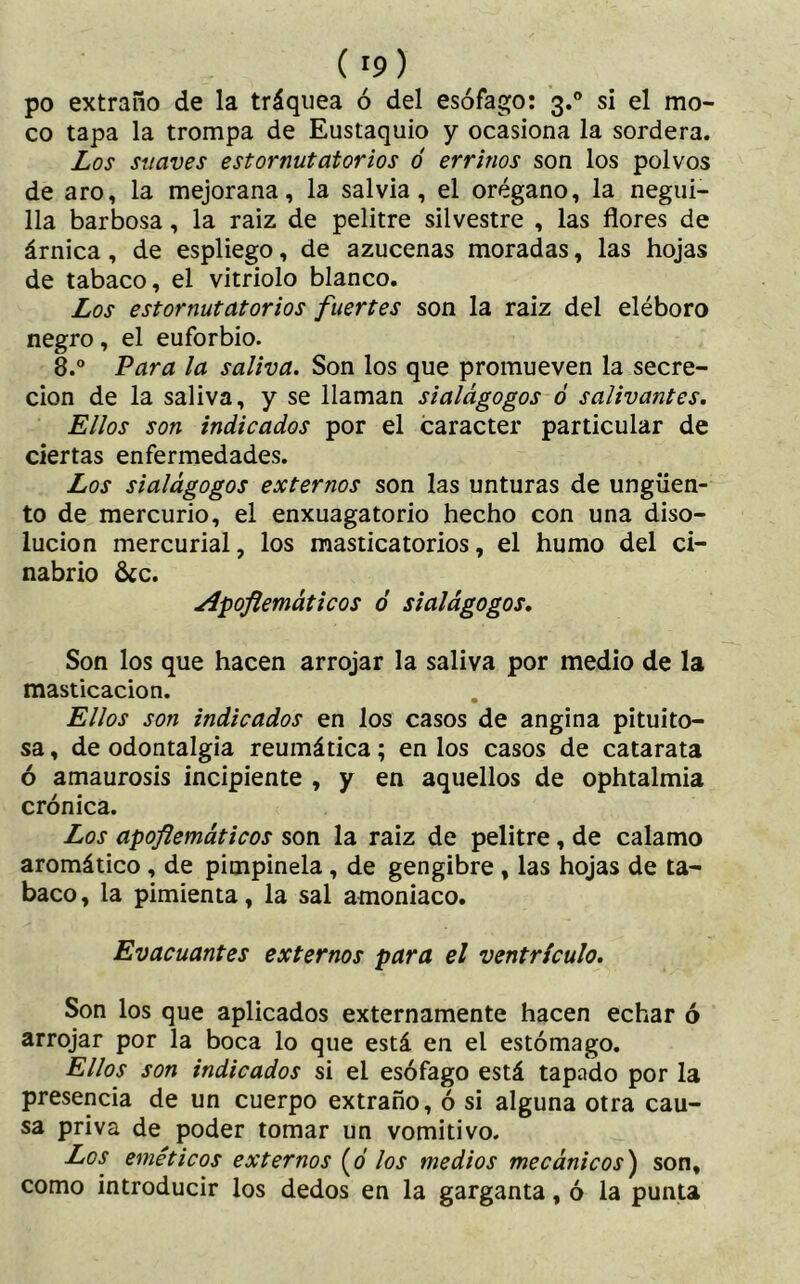 po extraño de la tráquea ó del esófago: 3.0 si el mo- co tapa la trompa de Eustaquio y ocasiona la sordera. Los suaves estornutatorios ó errinos son los polvos de aro, la mejorana, la salvia, el orégano, la negui- 11a barbosa, la raiz de pelitre silvestre , las flores de árnica, de espliego, de azucenas moradas, las hojas de tabaco, el vitriolo blanco. Los estornutatorios fuertes son la raiz del eléboro negro, el euforbio. 8.° Vara la saliva. Son los que promueven la secre- ción de la saliva, y se llaman sialágogos ó salivantes. Ellos son indicados por el carácter particular de ciertas enfermedades. Los sialágogos externos son las unturas de ungüen- to de mercurio, el enxuagatorio hecho con una diso- lución mercurial, los masticatorios, el humo del ci- nabrio &c. Apoflemáticos ó sialágogos. Son los que hacen arrojar la saliva por medio de la masticación. Ellos son indicados en los casos de angina pituito- sa , de odontalgia reumática; en los casos de catarata ó amaurosis incipiente , y en aquellos de ophtalmia crónica. Los apoflemáticos son la raiz de pelitre, de calamo aromático , de pimpinela , de gengibre , las hojas de ta- baco, la pimienta, la sal amoniaco. Evacuantes externos para el ventrículo. Son los que aplicados externamente hacen echar ó arrojar por la boca lo que está en el estómago. Ellos son indicados si el esófago está tapado por la presencia de un cuerpo extraño, ó si alguna otra cau- sa priva de poder tomar un vomitivo. Los eméticos externos (0 los medios mecánicos) son, como introducir los dedos en la garganta, ó la punta