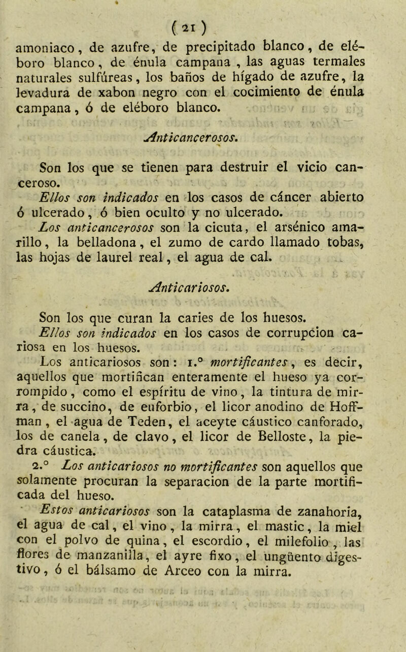 amoniaco, de azufre, de precipitado blanco, de elé- boro blanco, de énula campana , las aguas termales naturales sulfúreas, los baños de hígado de azufre, la levadura de xabon negro con el cocimiento de énula campana, ó de eléboro blanco. Anticancerosos. Son los que se tienen para destruir el vicio can- ceroso. Ellos son indicados en los casos de cáncer abierto ó ulcerado, ó bien oculto y no ulcerado. Los anticancerosos son la cicuta, el arsénico ama- rillo , la belladona, el zumo de cardo llamado tobas, las hojas de laurel real, el agua de cal. Anticariosos. Son los que curan la caries de los huesos. Ellos son indicados en los casos de corrupción ca- riosa en los huesos. Los anticariosos son: i.° mortificantes, es decir, aquellos que mortifican enteramente el hueso ya cor- rompido, como el espíritu de vino, la tintura de mir- ra, de succino, de euforbio, el licor anodino de Hoff- man , el agua de Teden, el aceyte cáustico canforado, los de canela, de clavo, el licor de Belloste, la pie- dra cáustica. 2.° Los antic ariosos no mortificantes son aquellos que solamente procuran la separación de la parte mortifi- cada del hueso. Estos anticariosos son la cataplasma de zanahoria, el agua de cal, el vino, la mirra, el mastic, la miel con el polvo de quina, el escordio, el milefolio , las flores de manzanilla, el ayre fixo, el ungüento diges- tivo , ó el bálsamo de Arceo con la mirra.