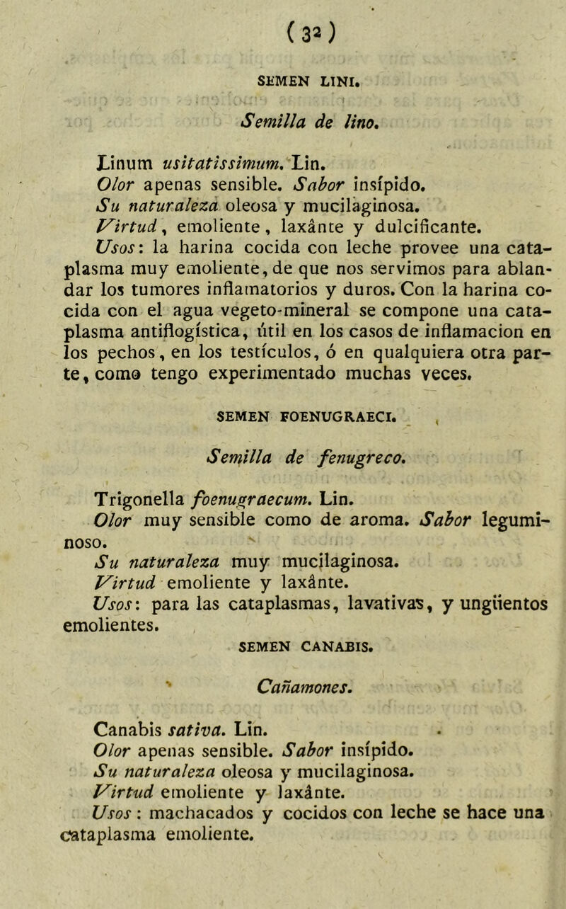 SEMEN LINI. Semilla de lino. JLinum usitatissimum. Lin. Olor apenas sensible. Sabor insípido. Su naturaleza oleosa y mucilaginosa. Virtud, emoliente, laxánte y dulcificante. Usos: la harina cocida con leche provee una cata- plasma muy emoliente, de que nos servimos para ablan- dar los tumores inflamatorios y duros. Con la harina co- cida con el agua vegeto-mineral se compone una cata- plasma antiflogística, útil en los casos de inflamación en los pechos, en los testículos, ó en qualquiera otra par- te , como tengo experimentado muchas veces. SEMEN FOENUGRAECI. Semilla de fenugreco. Trigonella foenugraecum. Lin. Olor muy sensible como de aroma. Sabor legumi- noso. Su naturaleza muy mucilaginosa. Virtud emoliente y laxánte. Usos: paralas cataplasmas, lavativas, y ungüentos emolientes. SEMEN CANABIS. Cañamones. Canabis sativa. Lin. Olor apenas sensible. Sabor insípido. Su naturaleza oleosa y mucilaginosa. Virtud emoliente y laxánte. Usos: machacados y cocidos con leche se hace una cataplasma emoliente.