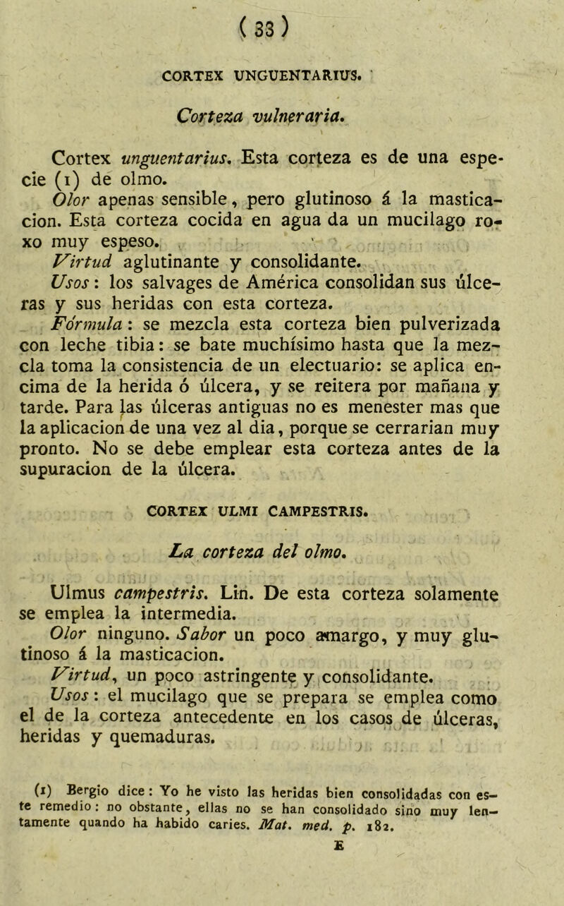 CORTEX UNGÜENTA RUTS. Corteza vulneraria. Cortex ungüentarías. Esta corteza es de una espe- cie (i) de olmo. Olor apenas sensible, pero glutinoso á la mastica- ción. Esta corteza cocida en agua da un mucilago ro- xo muy espeso. Virtud aglutinante y consolidante. Usos: los salvages de América consolidan sus úlce- ras y sus heridas con esta corteza. Fórmula : se mezcla esta corteza bien pulverizada con leche tibia: se bate muchísimo hasta que la mez- cla toma la consistencia de un electuario: se aplica en- cima de la herida ó úlcera, y se reitera por mañana y tarde. Para las úlceras antiguas no es menester mas que la aplicación de una vez al dia, porque se cerrarían muy pronto. No se debe emplear esta corteza antes de la supuración de la úlcera. CORTEX ULMI CAMPESTRIS. La corteza del olmo. Ulmus campestris. Lin. De esta corteza solamente se emplea la intermedia. Olor ninguno. Sabor un poco amargo, y muy glu- tinoso á la masticación. Virtud, un poco astringente y consolidante. Usos: el mucilago que se prepara se emplea como el de la corteza antecedente en los casos de úlceras, heridas y quemaduras. (i) Bergío dice : Yo he visto las heridas bien consolidadas con es- te remedio: no obstante, ellas no se han consolidado sino muy len- tamente quando ha habido caries. Mat. med. p. 182. E