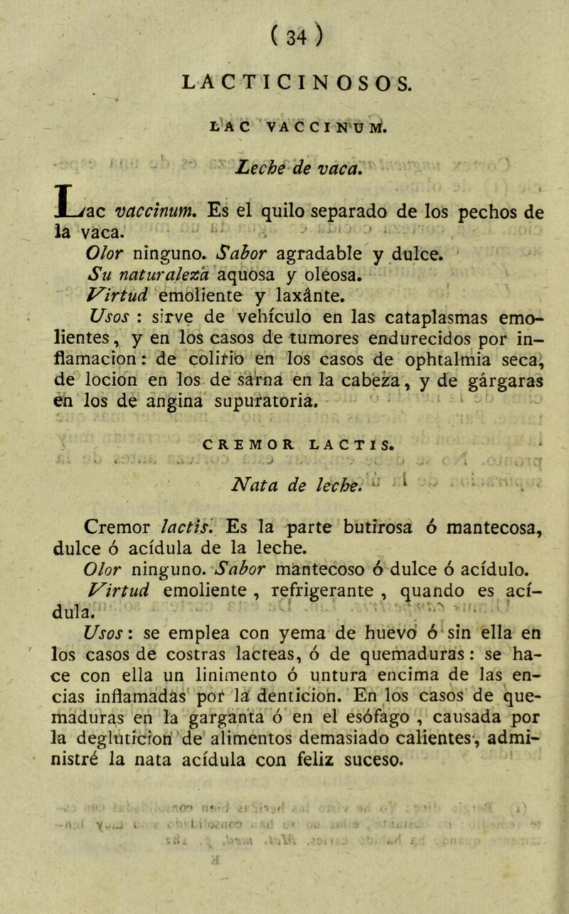 i i , LACTICINOSOS. LAC VACCINUM. Leche de vaca. L/ac vaccinum. Es el quilo separado de los pechos de la vaca. Olor ninguno. Sabor agradable y dulce. Su naturaleza aquosa y oleosa. Virtud emoliente y laxánte. Usos : sirve de vehículo en las cataplasmas emo- lientes, y en los casos de tumores endurecidos por in- flamación : de colirio en los casos de ophtalmia seca, de locion en los de sarna en la cabeza, y de gárgaras en los de angina supuratoria. CREMOR LACTIS. * •. s » ' 4 . *« '• 4 v •. . ■. J . . / s ‘ j J i { j ' • i %;  CT Nata de leche. ^ Crémor lactis. Es la parte butirosa ó mantecosa, dulce ó acídula de la leche. Olor ninguno. Sabor mantecoso ó dulce ó acídulo. Virtud emoliente , refrigerante , quando es ací- dula. Usos: se emplea con yema de huevo ó sin ella en los casos de costras lácteas, ó de quemaduras: se ha- ce con ella un linimento ó untura encima de las en- cías inflamadas por la dentición. En los casos de que- maduras en la garganta ó en el esófago , causada por la deglutieron de alimentos demasiado calientes, admi- nistré la nata acídula con feliz suceso. Y t