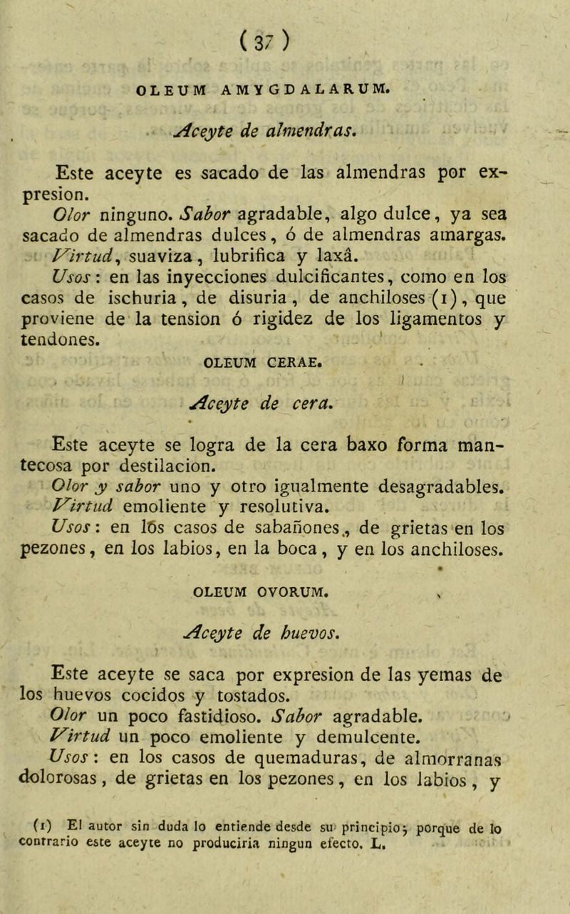 OLEUM AMYGDALARUM. Aceyte de almendras. Este aceyte es sacado de las almendras por ex- presión. Olor ninguno. Sabor agradable, algo dulce, ya sea sacado de almendras dulces, ó de almendras amargas. Virtud, suaviza, lubrifica y laxa. Usos: en las inyecciones dulcificantes, como en los casos de ischuria, de disuria, de anchiloses (i), que proviene de la tension ó rigidez de los ligamentos y tendones. OLEUM CERAE. I Aceyte de cera. Este aceyte se logra de la cera baxo forma man- tecosa por destilación. Olor y sabor uno y otro igualmente desagradables. Virtud emoliente y resolutiva. Usos: en lós casos de sabañones., de grietas en los pezones, en los labios, en la boca, y en los anchiloses. OLEUM OVORUM. Aceyte de huevos. Este aceyte se saca por expresión de las yemas de los huevos cocidos y tostados. Olor un poco fastidioso. Sabor agradable. Virtud un poco emoliente y demulcente. Usos: en los casos de quemaduras, de almorranas dolorosas, de grietas en los pezones, en los labios , y (i) El autor sin duda lo entiende desde su principio} porque de lo contrario este aceyte no produciría ningún efecto. L.