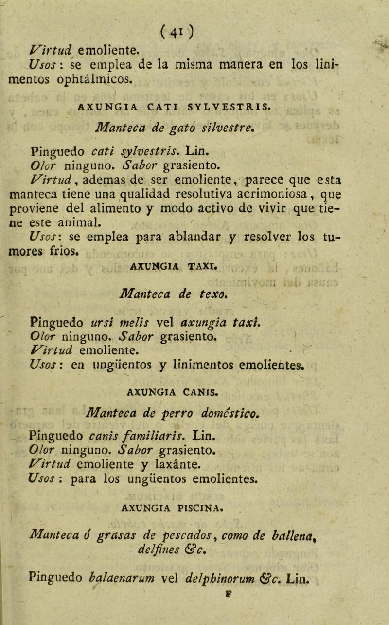 Virtud emoliente. Usos: se emplea de la misma manera en los lini- mentos ophtálmicos. AXUNGIA C AT I SYLVESTRIS. Manteca de gato silvestre. Pinguedo cati sylvestris. Lin. Olor ninguno. Sabor grasiento. Virtud, ademas de ser emoliente, parece que esta manteca tiene una quaiidad resolutiva acrimoniosa, que proviene del alimento y modo activo de vivir que tie- ne este animal. Usos: se emplea para ablandar y resolver los tu- mores fríos. AXUNGIA TAXI. Manteca de texo. Pinguedo ursi melis vel axungia taxi. Olor ninguno. Sabor grasiento. Virtud emoliente. * í' Usos: en ungüentos y linimentos emolientes. AXUNGIA CANIS. Manteca de perro doméstico. Pinguedo canis familiar is. Lin. Olor ninguno. Sabor grasiento. Virtud emoliente y laxánte. Usos : para los ungüentos emolientes. AXUNGIA PISCINA. Manteca ó grasas de pescados, como de ballena, delfines &c. Pinguedo balaenarum vel delphinorum éfic. Lin. p