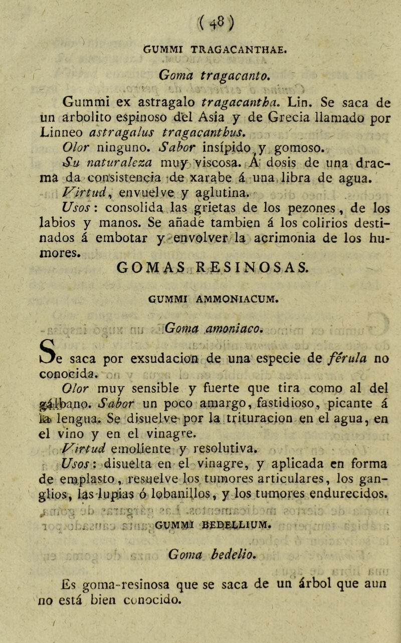 GUMMI TRAGACANTHAE. Goma tragacanto. Gummi ex astragalo tragacantha. Lin. Se saca de un arbolito espinoso del Asia y de Grecia llamado por Linneo astragalus tragacanthus. Olor ninguno. Sabor insípido (y gomoso. Su naturaleza muy viscosa. A dosis de una drac- ma da consistencia de xarabe á una libra de agua. Virtud, envuelve y aglutina. Usos: consolida las grietas de los pezones, de los labios y manos. Se añade también á los colirios desti- nados á embotar y envolver la acrimonia de los hu- mores. GOMAS RESINOSAS. GUMMI AMMONIACUM. Goma amoniaco. Se saca por exsudacion de una especie de férula no conocida. Olor muy sensible y fuerte que tira como al del g4itba.no. Sabor un poco amargo, fastidioso, picante á íía> lengua. Se disuelve'por la trituración en el agua, en el vino y en el vinagre. Virtud emoliente y resolutiva. Usos: disuelta en el vinagre, y aplicada en forma de emplasto, resuelve los tumores articulares, los gan- glios, las lupias ó lobanillos, y los tumores endurecidos. t t, í . -3 r**0*v 1; w 'h f r ♦rf! ** > . rlm. ’ ' J , . i - 1 ¿)¿ : . - . ■» <.. J J i. « J • • ¡ ; ...jrir GUMMI BDELLIUM. Gíwd be delio. Es goma -resinosa que se saca de un árbol que aun no está bien conocido. /