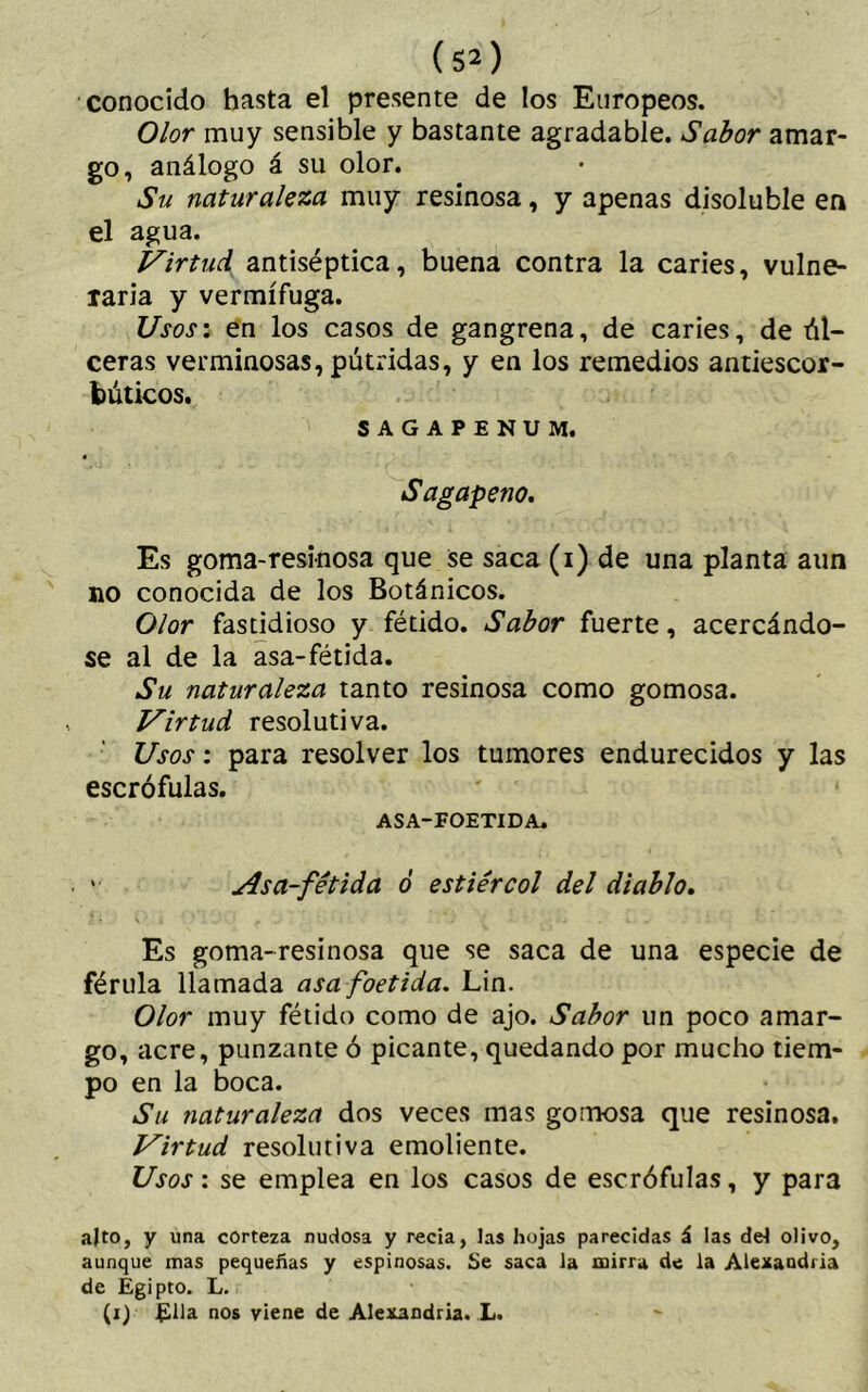 conocido hasta el presente de los Europeos. Olor muy sensible y bastante agradable. Sabor amar- go, análogo á su olor. Su naturaleza muy resinosa, y apenas disoluble en el agua. Virtud antiséptica, buena contra la caries, vulne- raria y vermífuga. Usos: en los casos de gangrena, de caries, de úl- ceras verminosas, pútridas, y en los remedios antiescor- búticos. SAGAPENUM. Sagapeno. Es goma-resinosa que se saca (i) de una planta aun no conocida de los Botánicos. Olor fastidioso y fétido. Sabor fuerte, acercándo- se al de la asa-fétida. Su naturaleza tanto resinosa como gomosa. Virtud resolutiva. Usos: para resolver los tumores endurecidos y las escrófulas. ASA-FOETIDA. v ¿ísa-fétida ó estiércol del diablo. Es goma-resinosa que se saca de una especie de férula llamada asa foetida. Lin. Olor muy fétido como de ajo. Sabor un poco amar- go, acre, punzante ó picante, quedando por mucho tiem- po en la boca. Su naturaleza dos veces mas gomosa que resinosa. Virtud resolutiva emoliente. Usos: se emplea en los casos de escrófulas, y para alto, y una corteza nudosa y recia, las hojas parecidas á las del olivo, aunque mas pequeñas y espinosas. Se saca la mirra de la Alexandria de Egipto. L. (i) Ella nos viene de Alexandria. L.