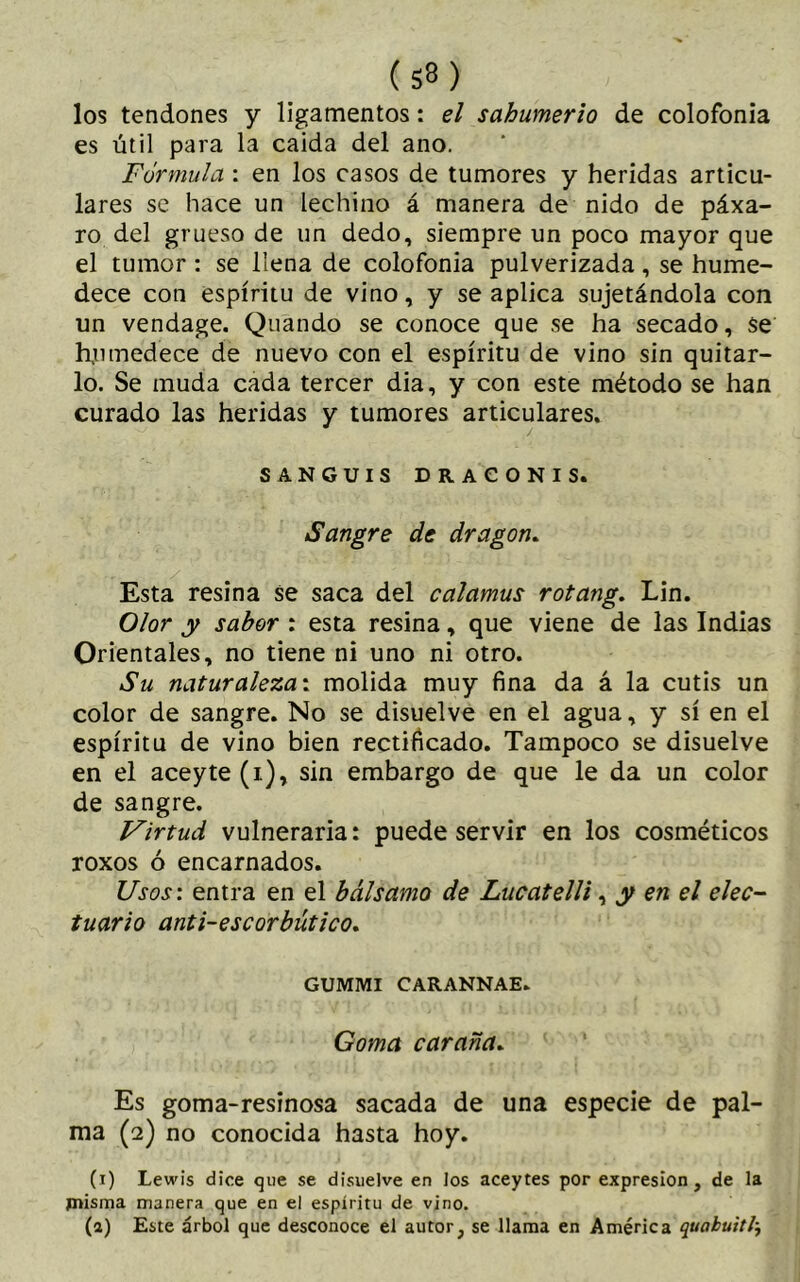 los tendones y ligamentos: el sahumerio de colofonia es útil para la caida del ano. Fórmula : en los casos de tumores y heridas articu- lares se hace un lechino á manera de nido de páxa- ro del grueso de un dedo, siempre un poco mayor que el tumor : se llena de colofonia pulverizada , se hume- dece con espíritu de vino, y se aplica sujetándola con un vendage. Quándo se conoce que se ha secado, se humedece de nuevo con el espíritu de vino sin quitar- lo. Se muda cada tercer dia, y con este método se han curado las heridas y tumores articulares. / SANGUIS DRACONIS. Sangre de dragon. Esta resina se saca del calamus rotang. Lin. Olor y sabor : esta resina, que viene de las Indias Orientales, no tiene ni uno ni otro. Su naturaleza: molida muy fina da á la cutis un color de sangre. No se disuelve en el agua, y sí en el espíritu de vino bien rectificado. Tampoco se disuelve en el aceyte (i), sin embargo de que le da un color de sangre. Virtud vulneraria: puede servir en los cosméticos roxos ó encarnados. Usos: entra en el bálsamo de Lucatelli, y en el efec- tuarlo anti-escorbútico. GUMMI CARANNAE. Goma caraña. Es goma-resinosa sacada de una especie de pal- ma (2) no conocida hasta hoy. (1) Lewis dice que se disuelve en los aceytes por expresión, de la misma manera que en el espíritu de vino. (a) Este árbol que desconoce el autor, se llama en América quabuitl-f