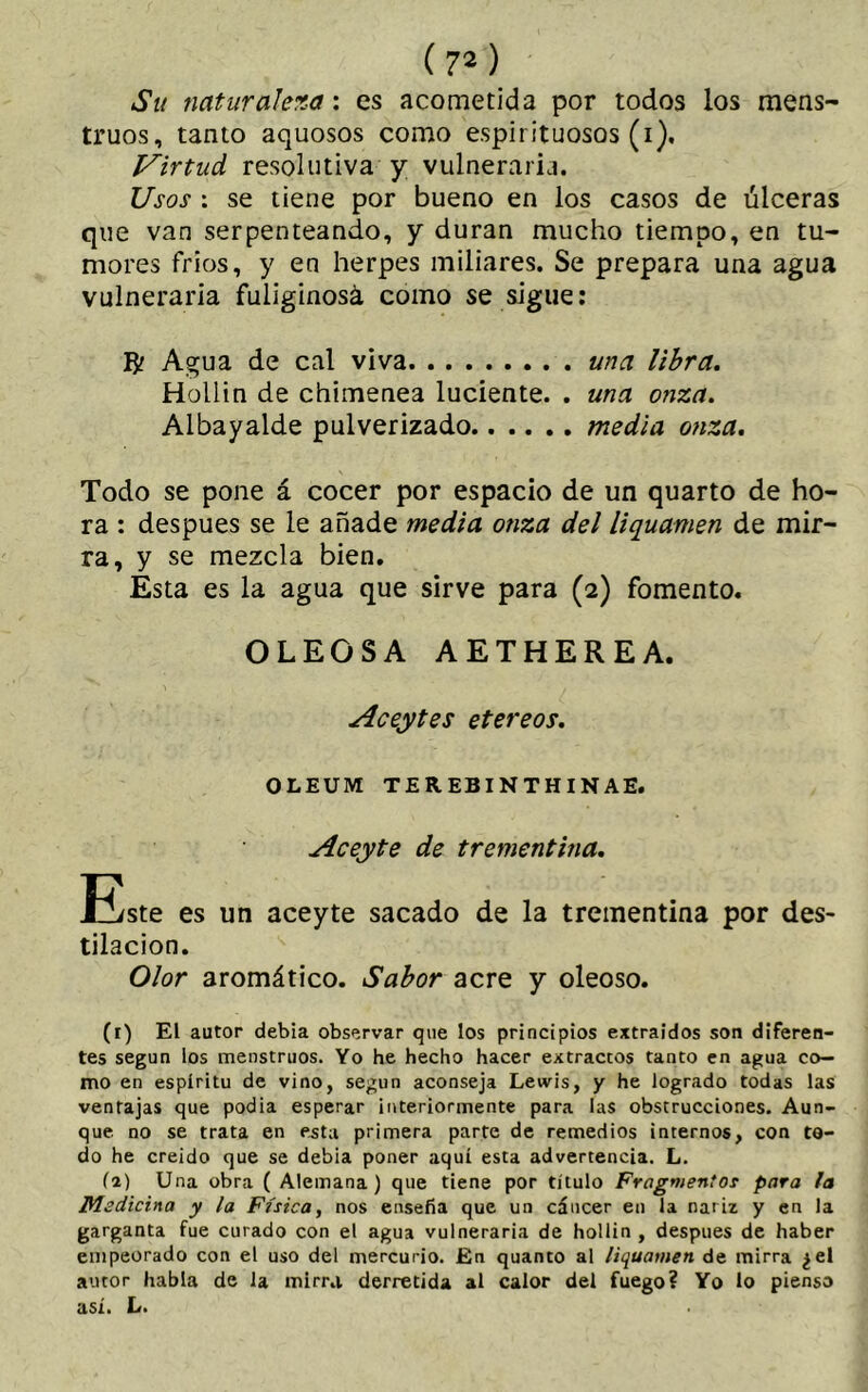 (71 2 ) Su naturaleza: es acometida por todos los mens- truos, tanto aquosos como espirituosos (i). Virtud resolutiva y vulneraria. Usos : se tiene por bueno en los casos de úlceras que van serpenteando, y duran mucho tiempo, en tu- mores frios, y en herpes miliares. Se prepara una agua vulneraria fuliginosa como se sigue: R? Agua de cal viva una libra. Hollin de chimenea luciente. . una onza. Albayalde pulverizado media onza. Todo se pone á cocer por espacio de un quarto de ho- ra : después se le añade media onza del liquamen de mir- ra, y se mezcla bien. Esta es la agua que sirve para (2) fomento. OLEOSA AETHEREA. Aceytes etereos. OLEUM TEREBINTHINAEi Aceyte de trementina. liste es un aceyte sacado de la trementina por des- tilación. Olor aromático. Sabor acre y oleoso. (1) El autor debía observar que los principios extraídos son diferen- tes según los menstruos. Yo he hecho hacer extractos tanto en agua co- mo en espíritu de vino, según aconseja Lewis, y he logrado todas las ventajas que podia esperar interiormente para las obstrucciones. Aun- que no se trata en esta primera parte de remedios internos, con to- do he creído que se debía poner aquí esta advertencia. L. (a) Una obra ( Alemana) que tiene por título Fragmentos para la Medicina y la Física, nos enseña que un cáncer en la nariz y en la garganta fue curado con el agua vulneraria de hollin , después de haber empeorado con el uso del mercurio. En quanto al liquamen de mirra ¿el autor habla de la mirra derretida al calor del fuego? Yo lo pienso así. L.