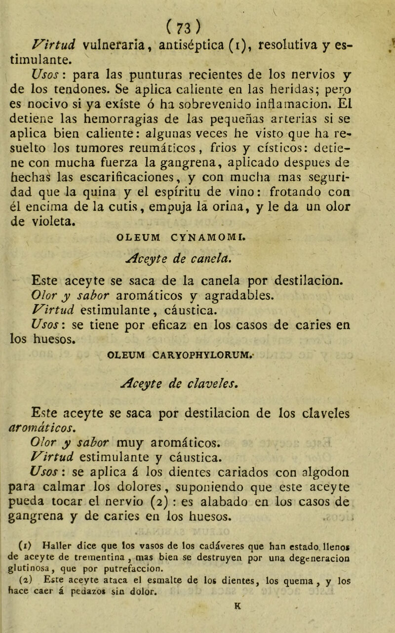 Virtud vulneraria, antiséptica (i), resolutiva y es- timulante. Usos: para las punturas recientes de los nervios y de los tendones. Se aplica caliente en las heridas; pero es nocivo si ya existe ó ha sobrevenido inflamación. El detiene las hemorragias de las pequeñas arterias si se aplica bien caliente: algunas veces he visto que ha re- suelto los tumores reumáticos, fríos y císticos: detie- ne con mucha fuerza la gangrena, aplicado después de hechas las escarificaciones, y con mucha mas seguri- dad que la quina y el espíritu de vino: frotando con él encima de la cutis, empuja la orina, y le da un olor de violeta. OLEUM CYNAMOMI. Aceyte de canela. Este aceyte se saca de la canela por destilación. Olor y sabor aromáticos y agradables. Virtud estimulante, cáustica. Usos: se tiene por eficaz en los casos de caries en los huesos. OLEUM CARYOPHYLORUM.- Aceyte de claveles. Este aceyte se saca por destilación de los claveles aromáticos. Olor y sabor muy aromáticos. Virtud estimulante y cáustica. Usos: se aplica á los dientes cariados con algodón para calmar los dolores, suponiendo que este aceyte pueda tocar el nervio (2) : es alabado en los casos de gangrena y de caries en los huesos. (x) Haller dice que los vasos de los cadáveres que han estado llenos de aceyte de trementina , mas bien se destruyen por una degeneración glutinosa, que por putrefacción. (a) Este aceyte ataca el esmalte de los dientes, los quema, y los hace caer á pedazos sin dolor. K