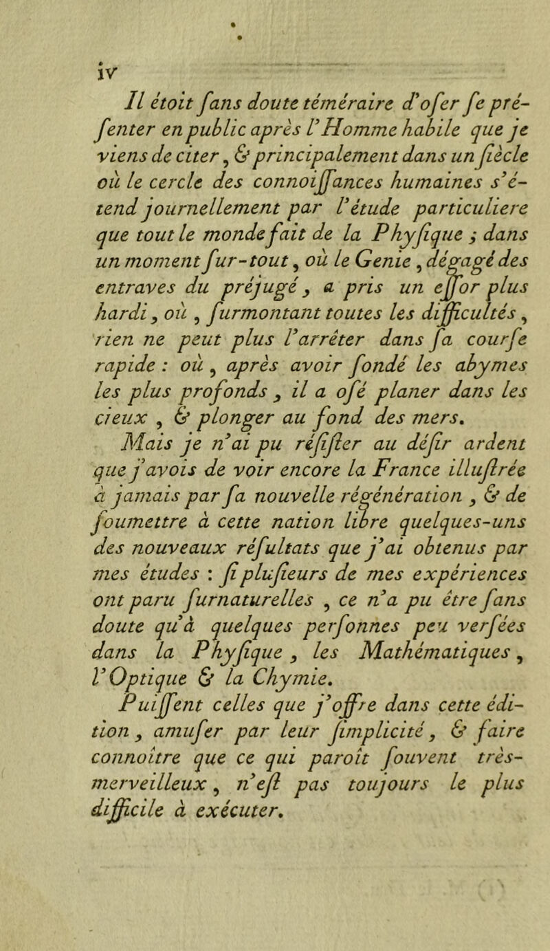 ïv IL était fans doute téméraire d'ofer fe pré- f enter en public après VHomme habile que je viens de citer, <&principalement dans un Jîècle ou le cercle des connoiffances humaines s’é- tend journellement par l’étude particulière que tout le monde fait de la Phyfque j dans un moment fur-tout, ou le Genie , dégagé des entraves du préjugé ^ a pris un ejfor plus hardi , ou , furmontant toutes les diffcultés, rien ne peut plus l’arrêter dans fa courfe rapide: où ^ après avoir fondé les abymes les plus profonds ^ il a ofé planer dans les deux , d plonger au fond des mers. Mais je n’ai pu réfjler au défr ardent que J avais de voir encore la France illujlrée à jamais par fa nouvelle régénération , & de foumettre à cette nation libre quelques-uns des nouveaux réfultats que fai obtenus par mes études : f plufeurs de mes expériences ont paru furnaturelles , ce n’a pu être fans doute quà quelques perfonnes peu verfées dans la Phyfque, les Mathématiques, l’Optique & la Chymie. Puiffent celles que j’offre dans cette édi- tion , amufer par leur fmplicité, & faire connoitre que ce qui paroît fouvent très- merveilleux , Il ef pas toujours le plus diffcile à exécuter.