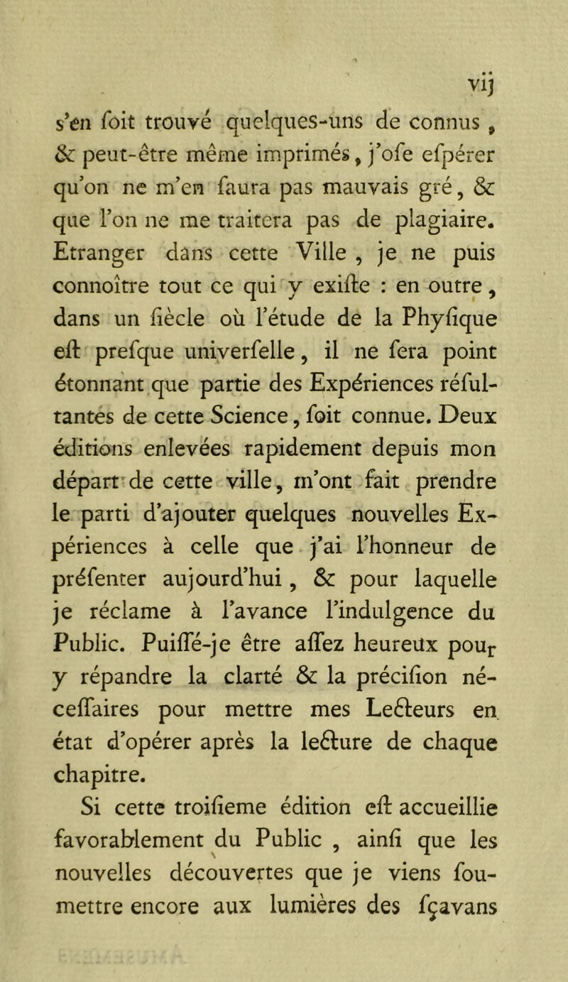 s’en Toit trouvé quelques-uns de connus , & peut-être même imprimés, j’ofe efpérer qu’on ne m’en faura pas mauvais gré, & que l’on ne me traitera pas de plagiaire. Etranger dans cette Ville , je ne puis connoître tout ce qui y exifte : en outre, dans un fiècle où l’étude de la Phyfique eft prefque univerfelle, il ne fera point étonnant que partie des Expériences réful- tantes de cette Science, foit connue. Deux éditions enlevées rapidement depuis mon départ'de cette ville, m’ont fait prendre le parti d’ajouter quelques nouvelles Ex- périences à celle que j’ai l’honneur de préfenter aujourd’hui, & pour laquelle je réclame à l’avance l’indulgence du Public. Puifle-je être alTez heureux pour y répandre la clarté & la précifion né- cefTaires pour mettre mes Leêleurs en. état d’opérer après la leêfure de chaque chapitre. Si cette troilîeme édition eft accueillie favorablement du Public , ainft que les nouvelles découvertes que je viens fou- mettre encore aux lumières des fçavans