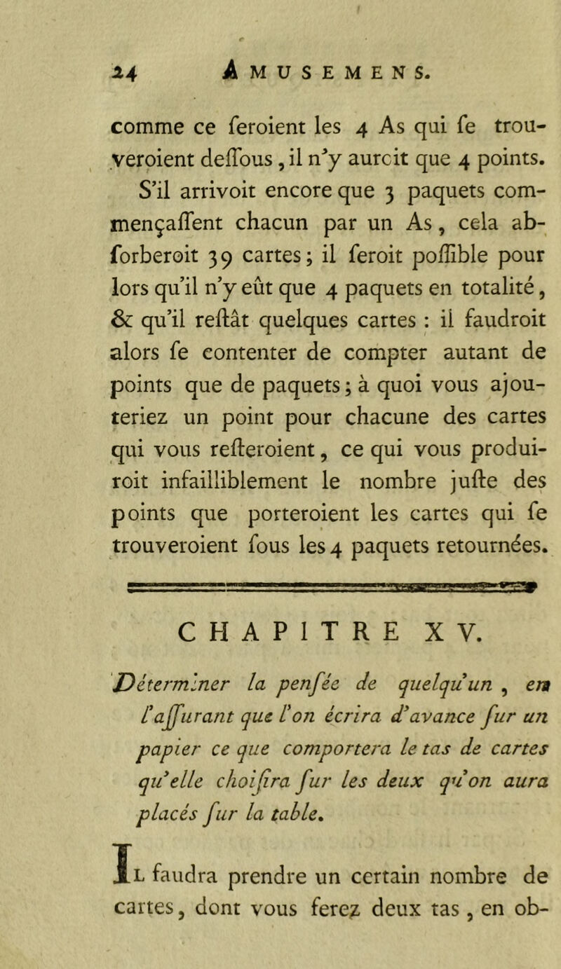 comme ce feroient les 4 As qui fe trou- yeroient deflbus, il aurcit que 4 points. S’il arrivoit encore que 3 paquets com- mençalTent chacun par un As, cela ab- forberoit 39 cartes; il feroit poffible pour lors qu’il n’y eût que 4 paquets en totalité, & qu’il reftât quelques cartes : il faudroit alors fe contenter de compter autant de points que de paquets; à quoi vous ajou- teriez un point pour chacune des cartes qui vous refteroient, ce qui vous produi- roit infailliblement le nombre jufte des points que porteroient les cartes qui fe trouveroient fous les 4 paquets retournées. CHAPITRE XV. Déterminer la penfée de quelqu’un , en l’apurant que l'on écrira d’avance fur un papier ce que comportera le tas de cartes qu elle choifra fur les deux quon aura placés fur la table. Il faudra prendre un certain nombre de cartes, dont vous fere?, deux tas , en ob-