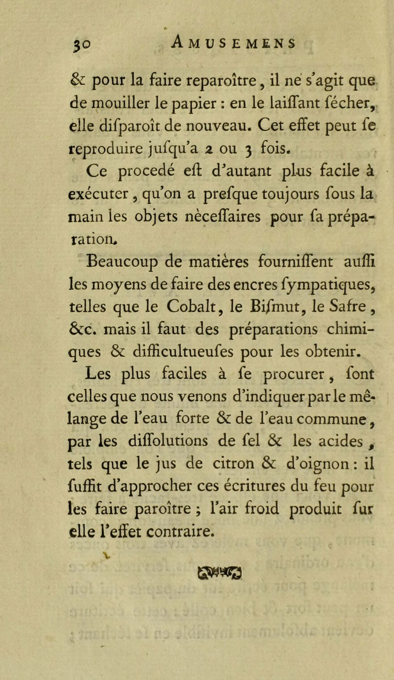 & pour la faire reparoître, il né s’agit que de mouiller le papier : en le laiffant fécher, elle difparoît de nouveau. Cet effet peut fe reproduire jufqu’a 2 ou 3 fois. Ce procédé eft d’autant plus facile à exécuter , qu’on a prefque toujours fous la main les objets nèceffaires pour fa prépa- ration. Beaucoup de matières fourniffent auffi les moyens de faire des encres fympatiques, telles que le Cobalt, le Bifmut, le Safre, 6cc. mais il faut des préparations chimi- ques &; difficultueufes pour les obtenir. Les plus faciles à fe procurer, font celles que nous venons d’indiquer par le mé- lange de l’eau forte & de l’eau commune, par les diffolutions de fel & les acides , tels que le jus de citron & d’oignon : il fuffit d’approcher ces écritures du feu pour les faire paroître ; l’air froid produit fur elle l’effet contraire. V