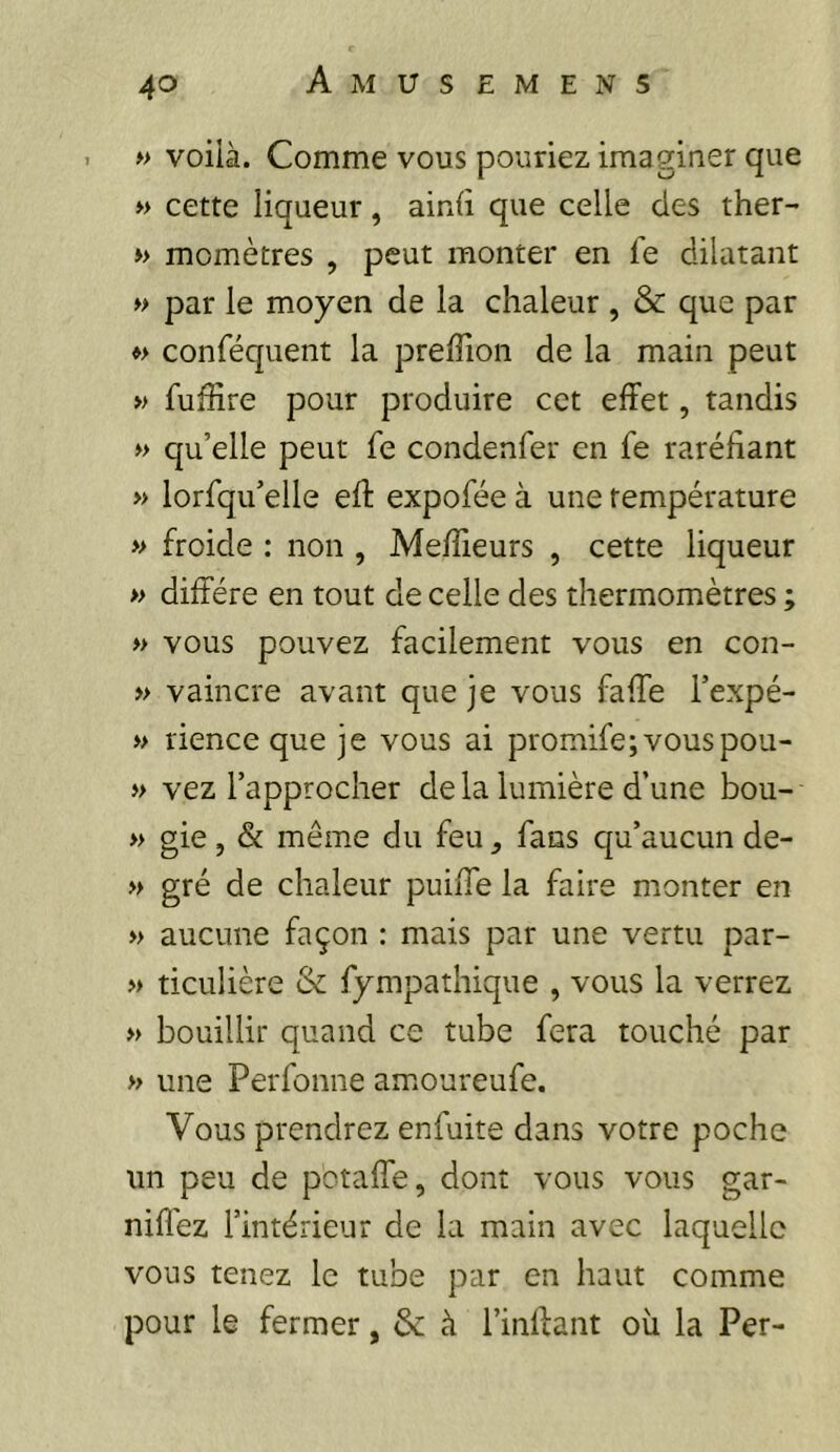 » voilà. Comme vous pouriez imaginer que » cette liqueur, ainli que celle des ther- » momètres , peut monter en fe dilatant » par le moyen de la chaleur , & que par ♦> conféquent la preffion de la main peut » fuffire pour produire cet effet, tandis » qu’elle peut fe condenfer en fe raréfiant » lorfqu’elle eft expofée à une température » froide : non , Meffieurs , cette liqueur » diffère en tout de celle des thermomètres ; » vous pouvez facilement vous en con- » vaincre avant que je vous fa fie l’expé- » rience que je vous ai promife;vouspou- » vez l’approcher delà lumière d’une bou- » gie, & même du feu fans qu’aucun de- » gré de chaleur puiffe la faire monter en » aucune façon : mais par une vertu par- » ticulière & fympathique , vous la verrez » bouillir quand ce tube fera touché par » une Perfonne amoureufe. Vous prendrez enfuite dans votre poche un peu de potaffe, dont vous vous gar- nifiez l’intérieur de la main avec laquelle vous tenez le tube par en haut comme pour le fermer, 6c à l’inffant où la Per-