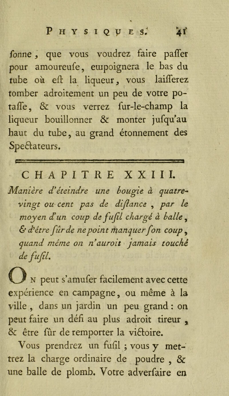 Tonne, que vous voudrez faire paffer pour amoureufe, empoignera le bas du tube où eft la liqueur, vous laiflerez tomber adroitement un peu de votre po- tafle, & vous verrez fur-le-champ la liqueur bouillonner & monter jufqu’au haut du tube, au grand étonnement des Speftateurs. CHAPITRE XXIII. Manière d’éteindre une bougie à quatre^ vingt ou cent pas de dijlance , par le moyen d’un coup defujil chargé à balle ^ & d’éve fur de ne point manquer fon coup, quand même on nauroit jamais touché de fuJiL O N peut s’amufer facilement avec cette expérience en campagne, ou même à la ville , dans un jardin un peu grand : on peut faire un défi au plus adroit tireur , & être fur de remporter la viêfoire. Vous prendrez un fufil ; vous y met- trez la charge ordinaire de poudre , & une balle de plomb. Votre adverfaire en