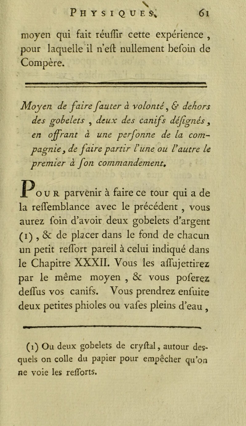 \ Physiques; 6i moyen qui fait réuffir cette expérience , pour laquelle il n’ell nullement befoin de Compère. Moyen de faire fauter à volonté ^ & dehors des gobelets , deux des canifs défgnés, en offrant à une perfonne de la corn- pagnie, de faire partir Vune ou Vautre le premier à fon commandement, P O U R parvenir à faire ce tour qui a de la relTemblance avec le précédent , vous aurez foin d’avoir deux gobelets d’argent (I) , & de placer dans le fond de chacun un petit reffort pareil à celui indiqué dans le Chapitre XXXII. Vous les alTujettirez par le même moyen , & vous poferez delTus vos canifs. Vous prendrez enfuite deux petites phioles ou vafes pleins d’eau , (i) Ou deux gobelets de cryftal, autour des- quels on colle du papier pour empêcher qu’on ne voie les reflbrts.