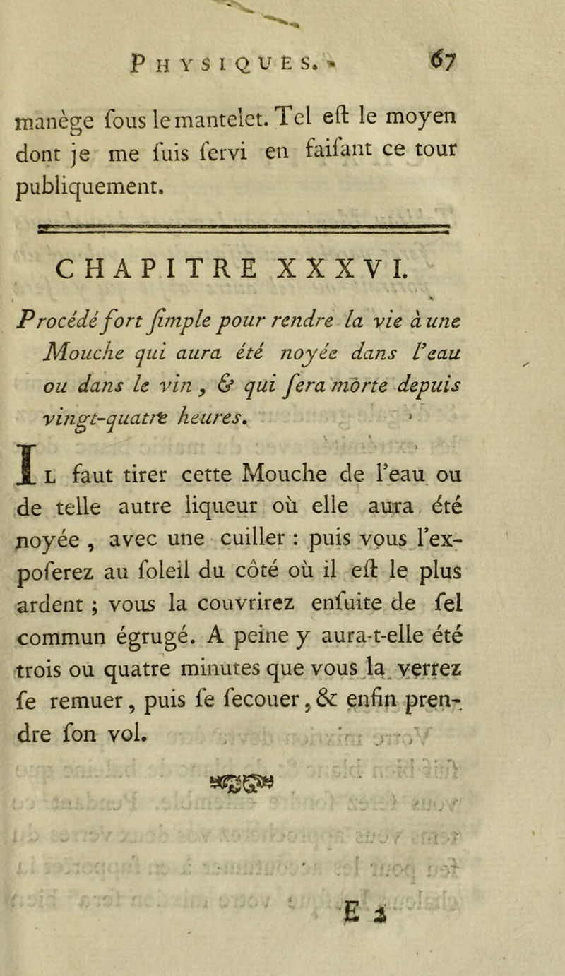 Physiques.» ^7 manège fous lemanteiet. Tel efl: le moyen dont je me fuis fervi en faiiant ce tour publiquement. CHAPITRE XXXVI. Procédé fort fmple pour rendre la vie à une Mouche qui aura été noyée dans L’eau ou dans le vin , & qui fera morte depuis vingt-quatJt heures. » I L faut tirer cette Mouche de Teau ou de telle autre liqueur où elle aura été noyée , avec une cuiller : puis vous l’ex- poferez au foleil du côté où il eft le plus ardent ; vous la couvrirez enfuite de fel commun égrugé. A peine y aura-t-elle été trois ou quatre minutes que vous Ja^yerrez fe remuer, puis fe fecouer, & enfin pren- dre fon vol, ' , ,