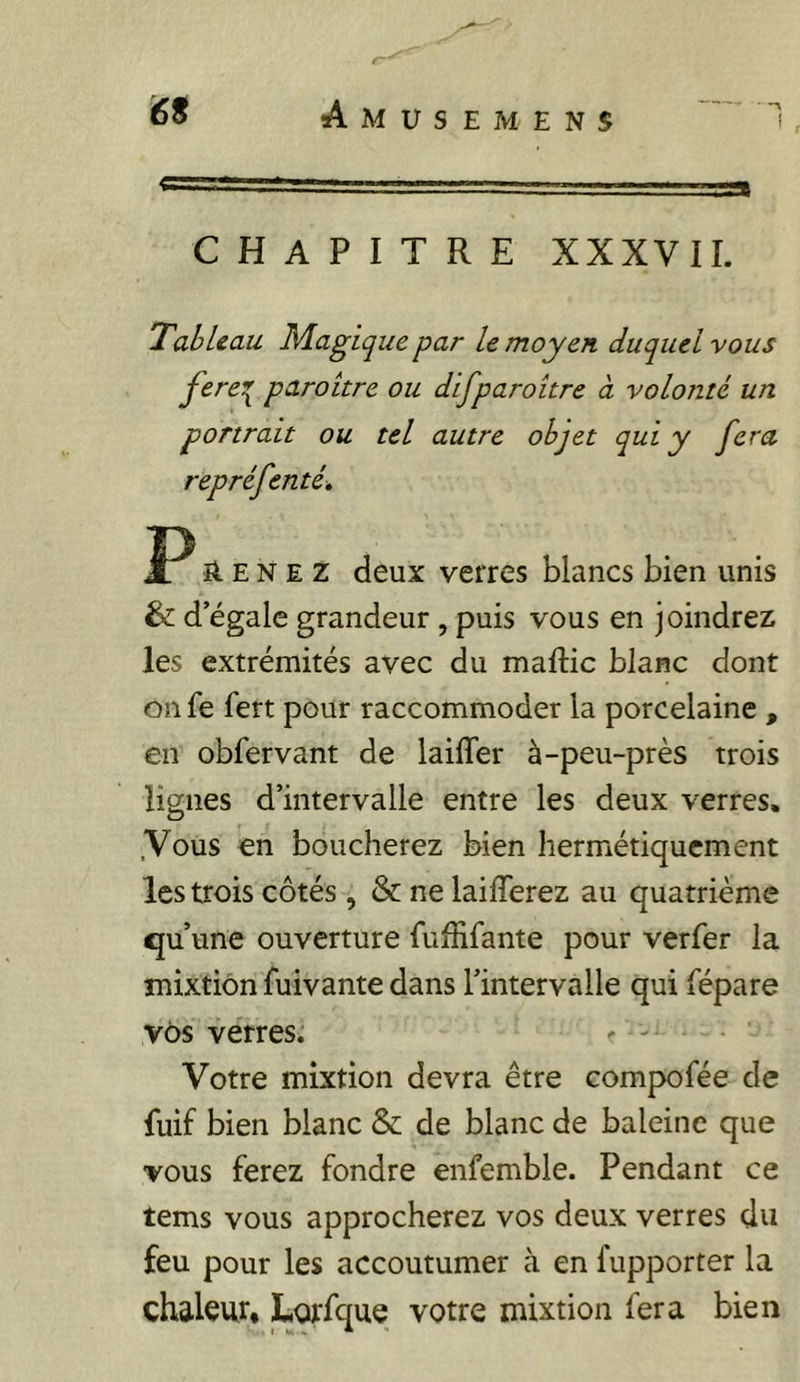 CHAPITRE XXXVIL TahUau Magique par le moyen duquel vous fere^ paroitre ou difparoitre à volonté un portrait ou tel autre objet qui y fera repréfenté, ü. E N E Z deux verres blancs bien unis & d’égale grandeur , puis vous en joindrez les extrémités avec du maftic blanc dont on fe fert pour raccommoder la porcelaine , en obfervant de laifler à-peu-près trois lignes d’intervalle entre les deux verres. .Vous en boucherez bien hermétiquement les trois côtés , & ne laifferez au quatrième «ju’une ouverture fufîifante pour verfer la mixtion fuivante dans l’intervalle qui fépare v6s verres. ... Votre mixtion devra être compofée de fuif bien blanc & de blanc de baleine que vous ferez fondre enfemble. Pendant ce tems vous approcherez vos deux verres du feu pour les accoutumer à en fupporter la chaleur* Lorfque votre mixtion fera bien