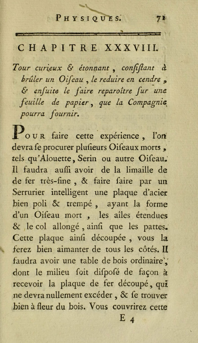 CHAPITRE XXXVIII. Tour curieux & étonnant , conjijîant à brûler un Oifeau , le réduire en cendre , & enfuitô le faire reparaître fur une. feuille de papier, que la Compagnie^ pourra fournir. O U R faire cette expérience , Tort devra fe procurer pluiîeurs Oifeaux morts , tels qu^’Alouette, Serin ou autre Oifeau. Il faudra auffi avoir de la limaille de de fer très-fine , & faire faire par un Serrurier intelligent une plaque d’acier bien poli & trempé , ayant la forme d’un Oifeau mort , les ailes étendues & le col allongé , ainfi que les pattes. Cette plaque ainfi découpée , vous la ferez bien aimanter de tous les côtés. Il faudra avoir une table de bois ordinaire^ dont le milieu foit difpofé de façon à recevoir la plaque de fer découpé, qui ne devra nullement excéder , & fe trouver bien à fleur du bois. Vous couvrirez cette