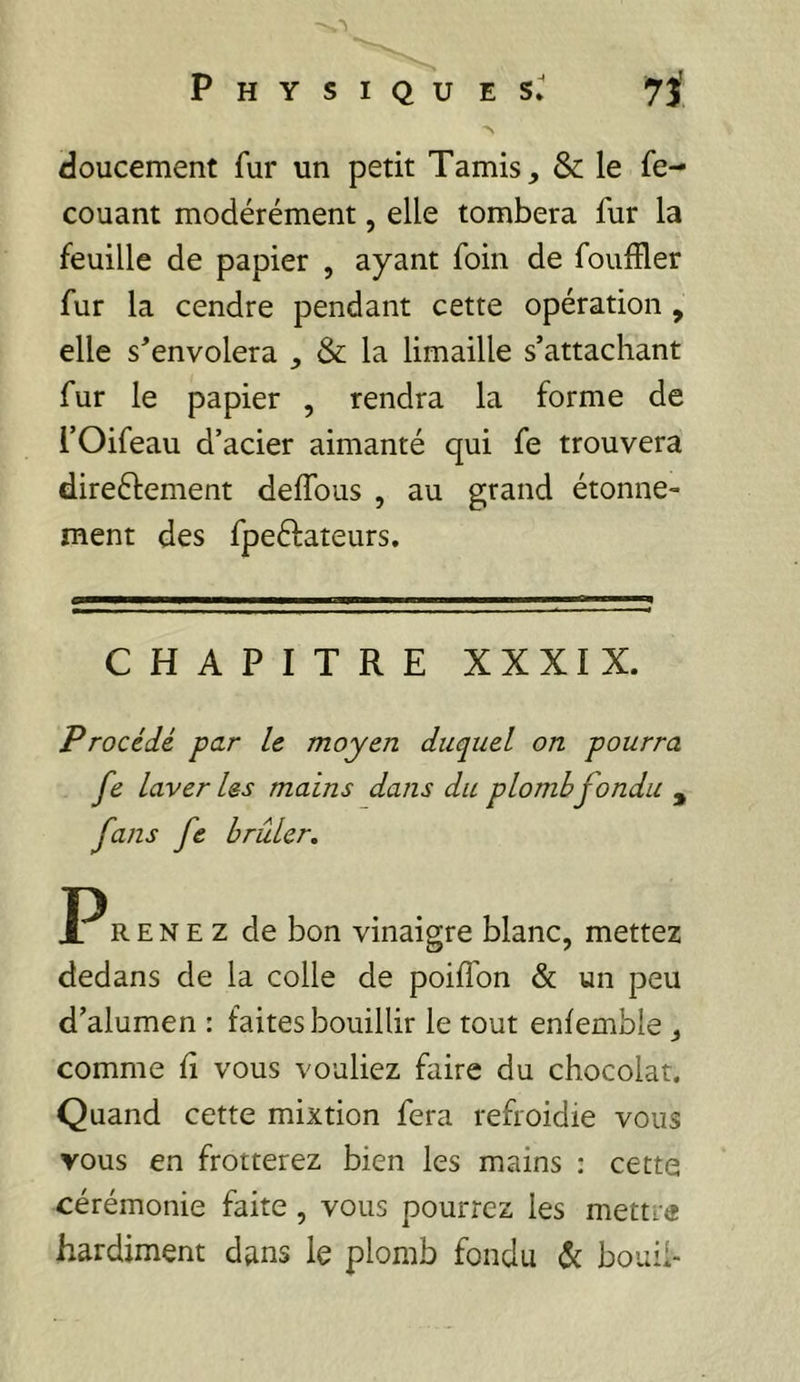 Physiques» 7î' doucement fur un petit Tamis, & le fe- couant modérément, elle tombera fur la feuille de papier , ayant foin de fouffler fur la cendre pendant cette opération, elle s'envolera , & la limaille s’attachant fur le papier , rendra la forme de rOifeau d’acier aimanté qui fe trouvera direéfement deffous , au grand étonne- ment des fpeélateurs. CHAPITRE XXXIX. Procédé par le moyen duquel on pourra fe laveries mains dans du plomb fondu , fans fe brûler. R E N E Z de bon vinaigre blanc, mettez dedans de la colle de poilTon & un peu d’alumen : faites bouillir le tout enfemble , comme fi vous vouliez faire du chocolat. Quand cette mixtion fera refroidie vous vous en frotterez bien les mains : cette cérémonie faite, vous pourrez les mettre hardiment dans le plomb fondu (5t bouil-