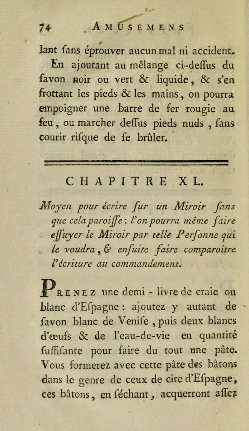 lant fans éprouver aucun mal ni accident, En ajoutant au mélange ci-deffus du favon noir ou vert & liquide, & s’en frottant les pieds & les mains, on pourra empoigner une barre de fer rougie au feu, ou marcher deffus pieds nuds , fans courir rifque de fe brûler. CHAPITRE XL. Moyen pour écrire fur un Miroir fans que celaparoijfe : l^on pourra même faire ejfuyer le Miroir par telle Perfonnc qui le voudra, & enfuite faire comparoitre récriture au comniaiidement» R E N E Z une demi - livre de craie ou blanc d’Efpagne : ajoutez y autant de - favon blanc de Venife , puis deux blancs d’œufs & de l’eau-de-vie en quantité fuffifante pour faire du tout une pâte. Vous formerez avec cette pâte des bâtons dans le genre de ceux de cire d’Efpagne, ces bâtons, en féchant, acquerront affeî