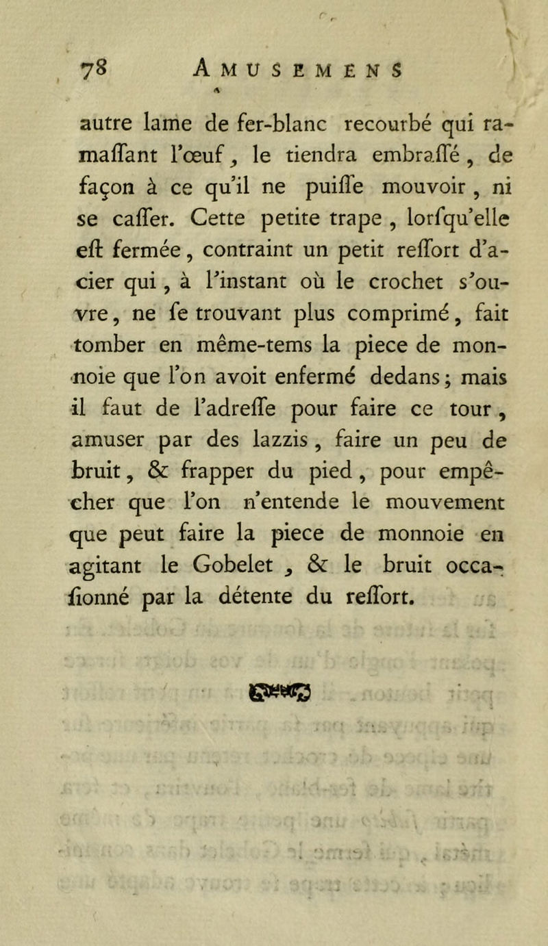 autre lame de fer-blanc recourbé qui ra- maffant l’œuf ^ le tiendra embralTé , de façon à ce qu’il ne puiflb mouvoir , ni se cafler. Cette petite trape , lorfqu’elle eft fermée, contraint un petit reffort d’a- cier qui, à l’instant où le crochet s’ou- vre , ne fe trouvant plus comprimé, fait tomber en même-tems la piece de mon- noie que l’on avoir enfermé dedans; mais il faut de l’adrelTe pour faire ce tour , amuser par des lazzis , faire un peu de bruit, & frapper du pied, pour empê- cher que l’on n’entende le mouvement que peut faire la piece de monnoie en agitant le Gobelet ^ & le bruit occa- fionné par la détente du reffort.