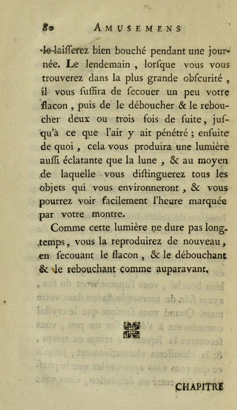 'ie-laiiTerez bien bouché pendant une jour- née. Le lendemain , lorfque vous vous trouverez dans la plus grande obfcurité , il vous fuffira de fecouer un peu votre flacon , puis de le déboucher & le rebou- cher deux ou trois fois de fuite, juf- qu’à ce que Tair y ait pénétré ; enfuite de quoi, cela vous produira une lumière aufli éclatante que la lune , & au moyen de laquelle vous diftinguerez tous les objets qui vous environneront , & vous pourrez voir facilement l’heure marquée par votre montre. Comme cette lumière ne dure pas long. ,temps, vous la reproduirez de nouveau, en fecouant le flacon , & le débouchant & >le rebouchant comme auparavant. CHAPITRE