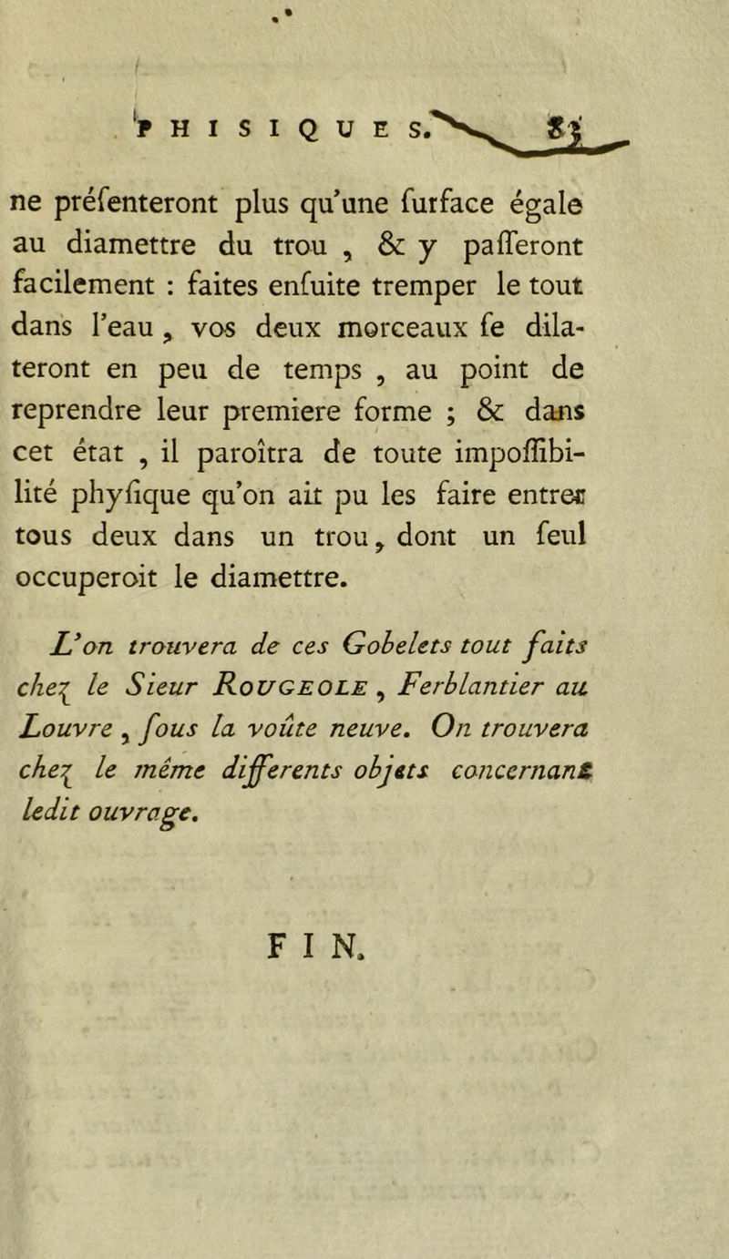 .‘PHISIQUE Sf ne préfenteront plus qu’une furface égale au diamettre du trou , & y pa (Teront facilement : faites enfuite tremper le tout dans l’eau ^ vos deux morceaux fe dila- teront en peu de temps , au point de reprendre leur première forme ; & dans cet état , il paroîtra de toute impoffibi- lité phyfique qu’on ait pu les faire entrer tous deux dans un trou, dont un feul occuperoit le diamettre. X’o/z trouvera de ces Gobelets tout faits che:^ le Sieur Rougeole , Ferblantier au. Louvre , fous la voûte neuve. On trouvera che^ le même differents objets concernant ledit ouvrage. F I N.