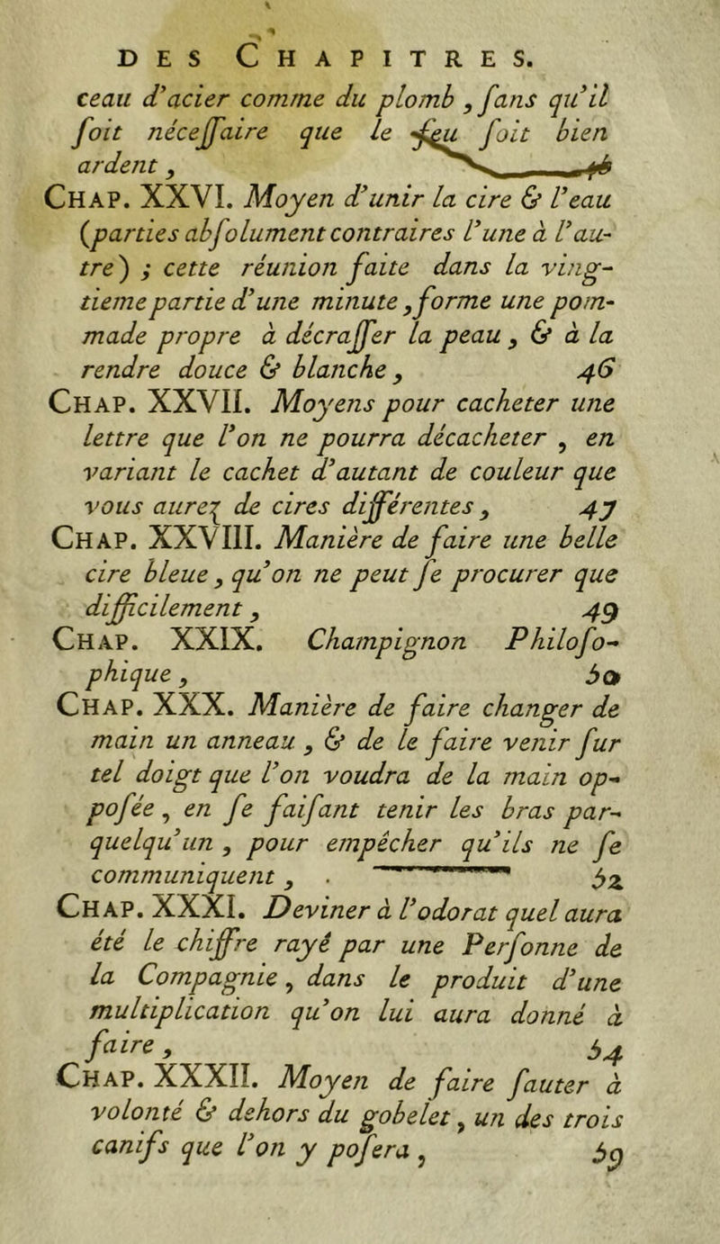 ceau (Vacier comme du plomb , fans qu'il foit nécejfaire que le ardent, Chap. XXVI. Moyen d'unir la cire & l'eau (^parties abfolument contraires L’une à l'au- tre ) ; cette réunion faite dans la ving- tième partie d'une minute , forme une pom- made propre à décraffer la peau , & à la rendre douce & blanche y 46 Chap. XXVII. Moyens pour cacheter une lettre que l'on ne pourra décacheter , en variant le cachet d'autant de couleur que vous aure:^ de cires différentes , 4j Chap. XXVIII. Manière de faire une belle cire bleue , qu'on ne peut fe procurer que difficilement, 4^ Chap. XXIX. Champignon Philofo- phique, Chap. XXX. Manière de faire changer de main un anneau , ^ de le faire venir fur tel doigt que l'on voudra de la main op- pof ie , en fe faifant tenir les bras par- que Iqu un , pour empêcher qu'ils ne fe communiquent , ' ' Chap. XXXI, Deviner à l'odorat quel aura été le chiffre rayé par une Perfonne de la Compagnie^ dans le produit d'une multiplication qu'on lui aura donné à ^ é>4 Chap. XXXIÎ. Moyen de faire fauter à volonté & dehors du gobelet ^ un des trois canifs que l'on y pofera ,