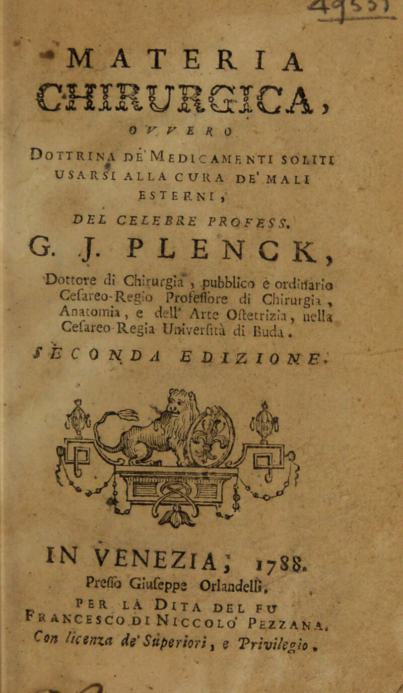 •materia CHIRURGICA, 0 V V E R o Dottrina dè'Medic amf, nti soliti USARSI ALLA CURA DE’ MALI ESTERNI , DEL CELEBRE PROFESS. G. J. PLENCK, Dottore di Chirurgia*, pubblico è ordinario Cefareo-Regio Profeflore di Chirurgia , Anatomia , e dell Arte Oftecvizia, nella Cefareo-Regia Uniyerfità di Buda. SECONDA EDIZIONE IN VENEZIA; 1788. Prefib Giufeppe Orlandelìi. perla Dita del fu r R ance SCO,DI NICCOLO PcZZANA. Con faenza de' Superiori, e Vrivilegìo. '