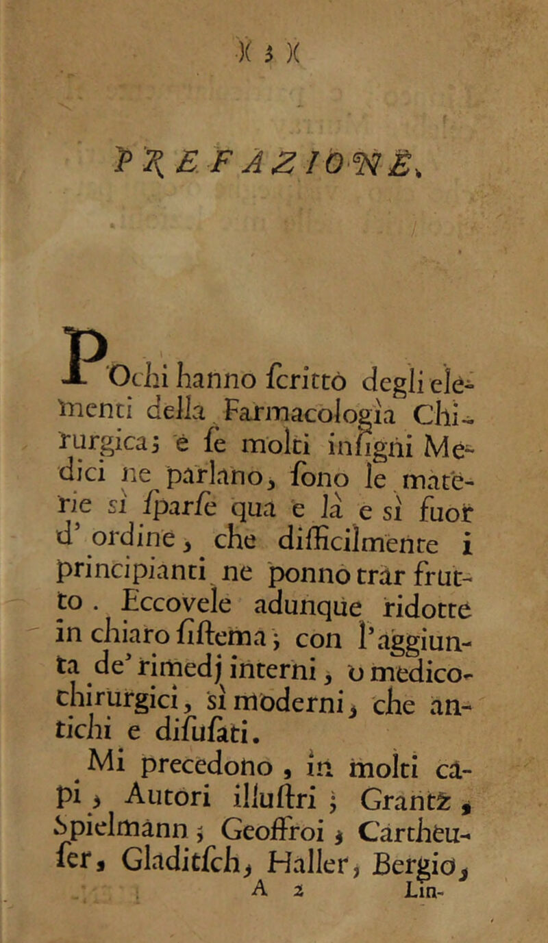 ?^ £ F AZlO^lÉs. t . ‘ ’ • /.' dienti dèlia Farmacologìa Chi«, nirgicaj è {e molti intigni Mè- dici ne parlano, fono le mate- rie si fparfc qua e la e si fuor d ordine, che difficilmente i principianti ne ponnotrar frut- to . Eccoveìe adunque ridotte in chiaro fiftema ; con l’aggiun- ta de’ rimedj interni, o medico- chirurgici , si moderni * che an- tichi e difufati. Mi precedono , in molti ca- pi } Autori illuftri j Grants, .Spielmann $ Geoffroi * Cartheu- fer* Gladitfch* Haller, Bergio«