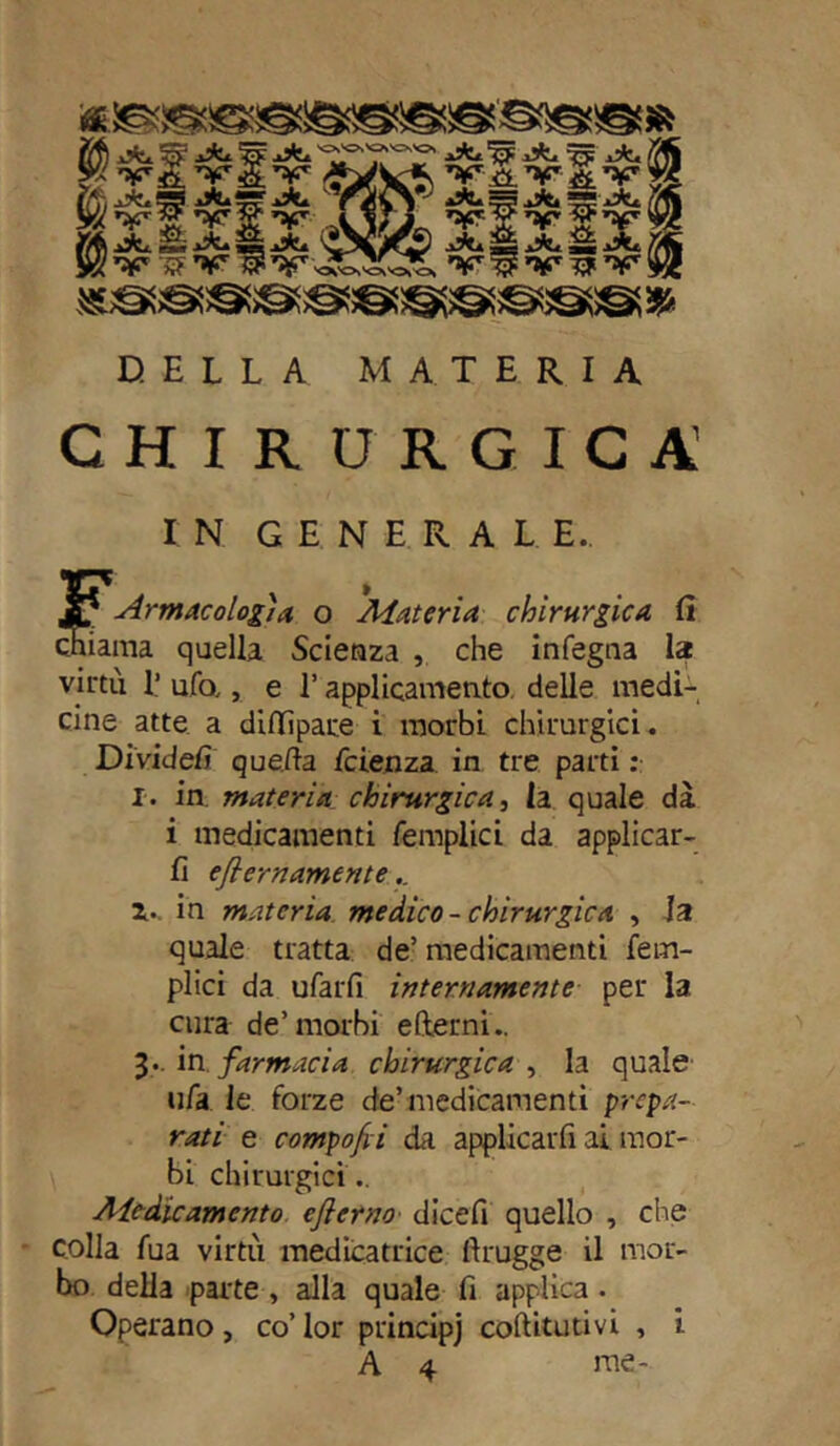 *!®®äe8®ssgi®s@s'©sssss* DELLA MATERIA CHIRURGICA IN GENERALE.. E Ar muco log) a o Materia chirurgica fi ma quella Scienza , che infegna lac virtù 1’ ufo,, e l’applicamento delle medi- cine atte a dillìpare i morbi chirurgici. Dividefi quella fetenza in tre parti : I. in materia chirurgica, la quale dà i medicamenti femplici da applicar- li eflernamente.. Z.. in materia medico- chirurgica , la quale tratta de’ medicamenti fem- plici da ufarfi internamente per la cura de’morbi edemi.. 3* in. farmacia chirurgica , la quale ufa. le forze de’medicamenti prepa- rati e componi da applicarli ai mor- bi chirurgici.. Aledicamento eflerno dicefi quello , che colla fua virtù medicatrice firugge il mor- bo della parte , alla quale fi applica • Operano, co’lor principj coftitutivi , i.