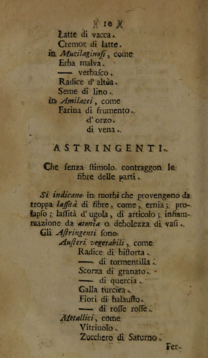 latte di vacca. Cremor di latte, in MnciUginofi, come Erba malva. —— verbafco.. Radice d’ altèa. Seme di lino.. in» Amilacei, come Farina di frumento., d’orzo. di vena.. A S T RI N G E N T I.. Che. fenza Annoio, contraggon. lej fibre delle partì. Si indicane in: morbi die provengono da troppa lajptà di fibre, come, erniay, pro- äapfo laflità d’ugola, di artìcolo j, infiam- mazione da: atonìa o debolezza, di vali.. Gli Afiringenti fono. Aufteri vegetabili, come Radice di biftorta . - di tormentilla Scorza di granato., • —— di quercia ., Galla turciea Fiori di balaufto.. ■ di rode rofleo. Metallici, come Vitriuolo.. Zucchero di Saturno i Fer-