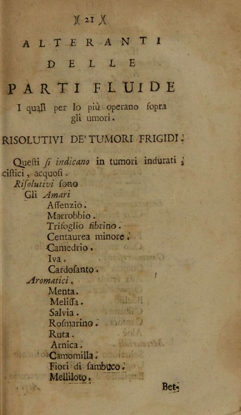 x « ;.( ALTERANTI delle *. . llf PARTI FLUIDE I quali per lo più operano fopra gli umori. RISOLUTIVI DE’TUMORI FRIGIDI: Quelli fi indicano in tumori indurati j ciflici, acquofi . Rifiutivi fono Gli Amari Affenzió. Marrobbio. Trifoglio dòri no. Centaurea minore Camedrio. ... <i /j Iva. . i+a Cardofanto. Aromatici. ri* . Menta. THQ L / M. MeliflTa. ' ‘ A4 w - 'K Salvia. '..'il',) Rofmarino. fif/ln: T Ruta. . y.‘ Arnica. »UÀ. - « iU > Camomilla: * ► i noism Fiori di fambuco» Meililoto. . t cs.