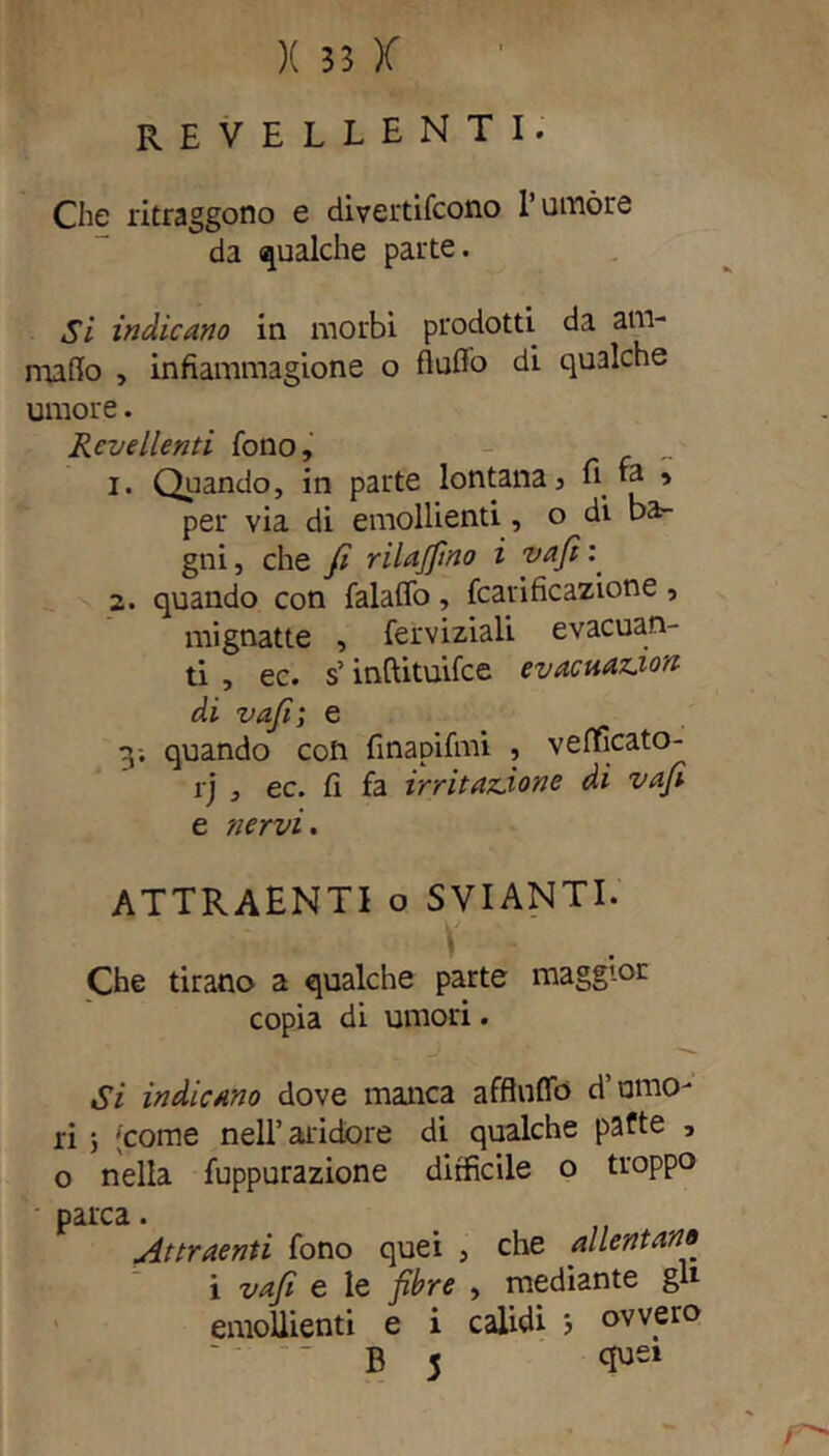 REVELLENTI. Che ritraggono e divertifcono l’umóre da qualche parte. Si indicano in morbi prodotti da am- malo , infiammagione o flufio di qualche umore. Revellenti fono, 1. Qiiando, in parte lontana, li *a , per via di emollienti, o di ba- gni, che fi rilavino i vafi: 2. quando con falaffo, fcatificazione , mignatte , ferviziali evacuan- ti , ec. s’inftituifce evacuazion di vafi; e y. quando con finapifmi , vefficato- rj , ec. fi fa irritazione di vafi e nervi. ATTRAENTI o svianti. V Che tirano a qualche parte maggior copia di umori. Si indicano dove manca afflnffo d’umo- ri ; 'come nell’alidore di qualche patte , o nella fuppurazione difficile o troppo parca. Attraenti fono quei , che allentano i vafi e le fibre , mediante gl1 emollienti e i calidi 3 ovvero B 5 <E>ei r-