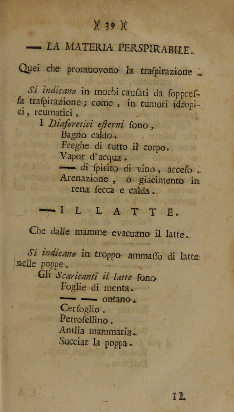 — LA MATERIA PERSPIRABILE,. Quei che promuovono la trafpirazione „ Si indicano in morbi caufati da foppref- fa trafpirazione ; come , in tumori idropi- ci , reumatici, I Diaforetici efierni fono, Bagno caldo * Freghe di tutto il corpo. Vapor d’acqua. —— di Tpirito-di vino, accefo Arenazione o giacimento in. rena fecca e calda. —IL LATTE. Che dalle mamme evacuano il latte.. Si indicano in troppo ammalio di latte- selle poppe. Gli Scaricanti il latte fono Foglie di menta. 1—■ ontano - Cerfoglio . Petroféllino. Antlia mammaria- Succiar la poppa* II-