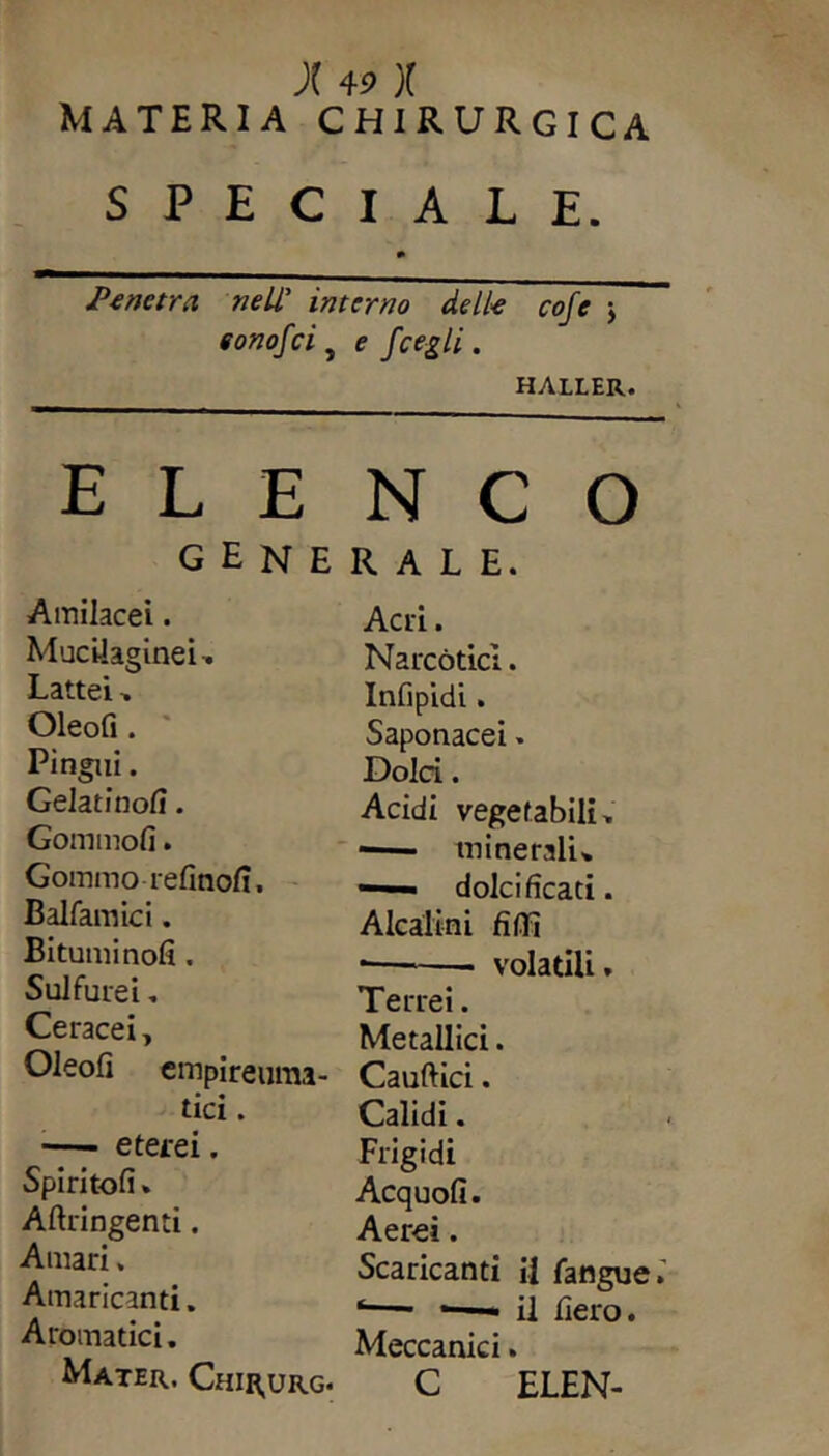 MATERIA CHIRURGICA SPECIALE. Penetra nell’ interno delle cofe ; eonof ci y e fcegli. HALLER. ELENCO generale. Amilacei. Muciiaginei. Lattei. Oleofi . Pingui. Gelatinofi. Corninoli. Gommo refinofi, Balfamici. Bituminoli. Sulfurei. Ceracei* Oleofi empireuma- tici. eterei. Spintoli» Aftringenti. Amari. Amaricanti. Aromatici. Mater. Chirurg. Acri. Narcòtici. Infipidi. Saponacei. Dolci. Acidi vegetabili. -— minerali. *—- dolcificati. Alcalini fidi *— volatili. Terrei. Metallici. Cauftici. Calidi. Frigidi Acquofi. Aerei. Scaricanti il fangue.’ ‘—■ —— il fiero. Meccanici. C ELEN-