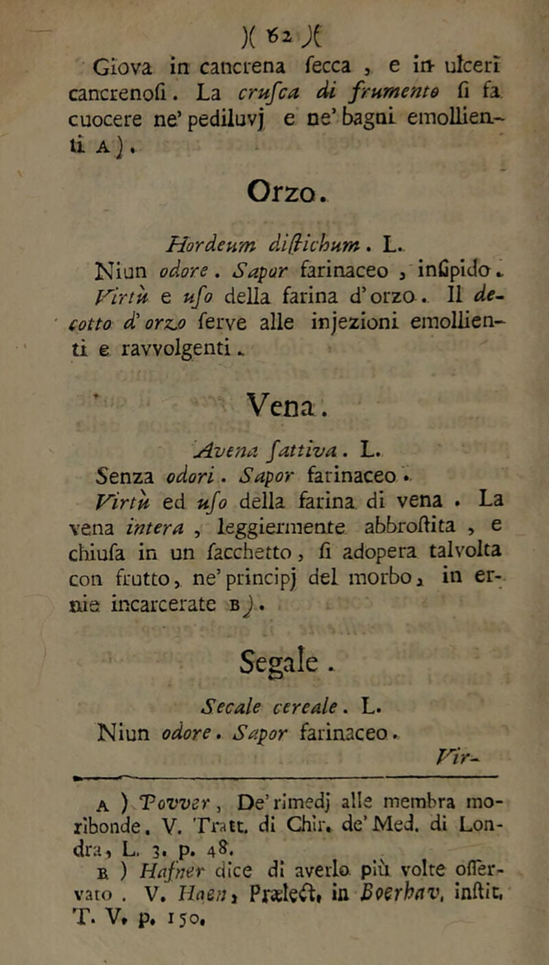 X Ä Giova in cancrena fecca , e in- ulceri cancreno!!. La crufca di frumento fi fa cuocere ne’pediluvi e ne’bagni emollien- ti A } . Orzo. Hör de um di ft ich um . L. Ninn odore. Sapor farinaceo , infipido. Virtù e ufo della farina d’orzo. 11 de- cotto d'orz.o ferve alle injezioni emollien- ti e ravvolgenti _ Vena. Aventi fattiva. L. Senza odori. Sapor farinaceo • Virtù ed ufo della farina di vena . La vena intera , leggiermente abbrofiita , e chiufa in un Tacchetto, fi adopera talvolta con frutto, ne’principi del morbo, in er- nie incarcerate b J. Secale cereale. L. Niun odore. Sapor farinaceo. Vir- a ) Tower, De’rimedj alle membra mo- ribonde. V. Tratt di Chir. de’Med. di Lon- dra, L. 3. p. 4&. ä ) Hafner dice di averlo più volte ofler- vato . v. Haeiiì Prelevi, in Bverhttv, ìnftìt, T. V, p. 150.