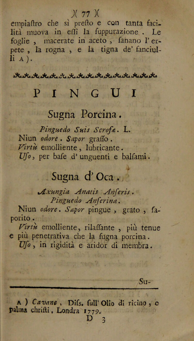 empiattro che sì pretto e con tanta faci- lità muova in etti la fuppurazione . Le foglie , macerate in aceto , fanano T er- pete , la rogna , e la tigna de’ fanciul- li a ). PINGUI Sugna Porcina. . Pingue do Suis Scrofa. L. Niun odore . Sapor graffo . Virtù emolliente , lubricante. Ufa, per bafe d’ unguenti e balfami. , * Sugna cr Oca . tAxungia Anatis Anferis. Pingue do An far ina. Niun odore. Sapor pingue , grato , fa- porito. Virtù emolliente, rilaffante , più tenue e più penetrativa che la fugna porcina. Ufo, in rigidità e aridor di membra. a ) Cavane , Difs. full’Olio di ricino } e palma diritti, Londra 1779. D 3