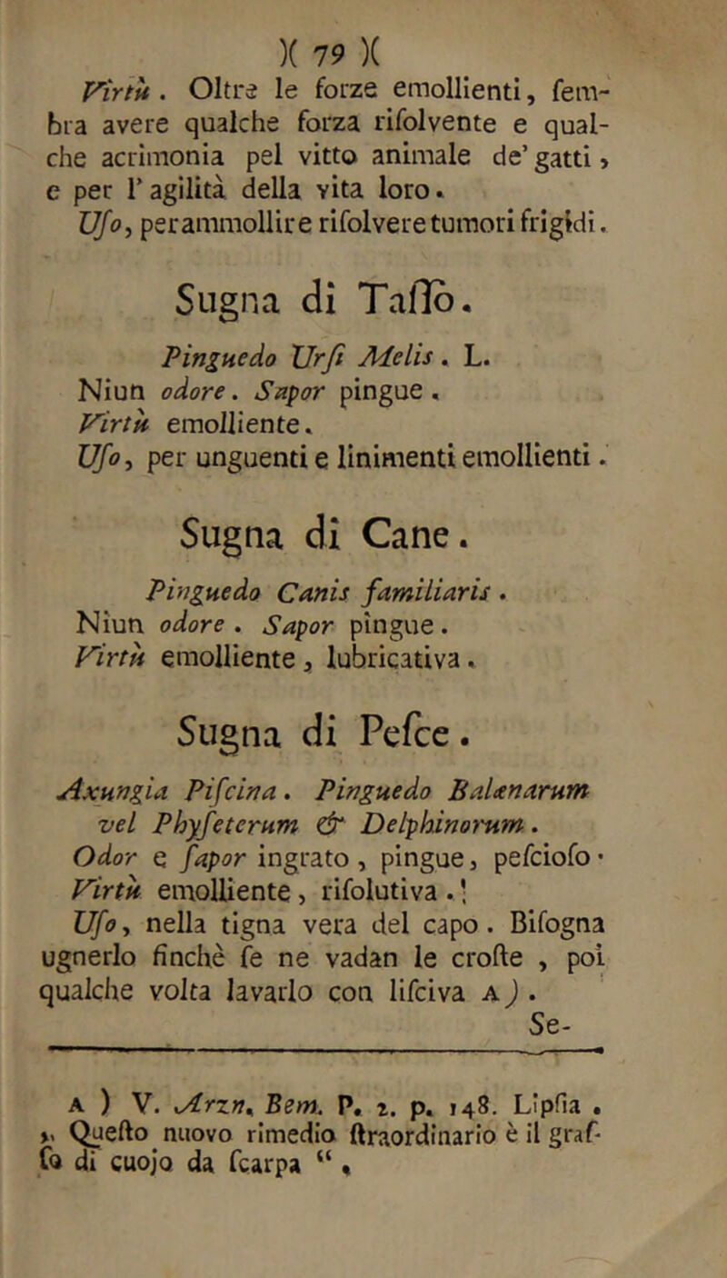 Virtìt. Oltre le forze emollienti, fem- bra avere qualche forza rifolvente e qual- che acrimonia pel vitto animale de’ gatti > e per T agilità della vita loro» Ufo, per ammollir e rifolvere tumori frigidi. Sugna di Tallo. Pingue do Urft Melis. L. Niun odore. Sapor pingue. Virtù emolliente. Ufo, per unguenti e linimenti emollienti. Sugna di Cane. Pingue do Canis familiaris . Niun odore. Sapor pìngue. Virtù emolliente , lubricativa. Sugna di Pefce. Axungia Pifein a. Pingue do B alten arum vel Phyfeterum & Delphinorum. Odor e fapor ingrato , pingue, pefeiofo • Virtù emolliente, rifolutiva . • Ufo, nella tigna vera del capo. Bifogna ugnerlo finche fe ne vadan le erode , poi qualche volta lavarlo con lifeiva a ) . Se- A ) V. »Arzn% Bern. P. 2. p. 148. Lipfia . y Quello nuovo rimedio ftraordinario è il graf- fo di cuojo da fcarpa “ .